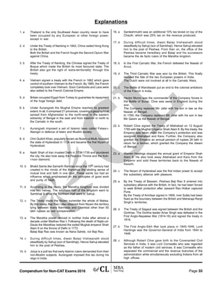 Compendium for Non-CAT Exams 2016 Page 33
Explanations
1. a Thailand is the only Southeast Asian country never to have
been occupied by any European or other foreign power,
except in war.
2. d Under the Treaty of Nanking in 1842, China ceded Hong Kong
to the British.
Both the British and the French fought the Second Opium War
against China.
3. b After the Treaty of Nanking, the Chinese signed the Treaty of
Boque which made the British its most favoured state. The
British also got the right of ‘extra-territoriality’ through this
treaty.
4. a Vietnam signed a treaty with the French in 1862 which gave
control of southern Vietnam to the French. By 1885, the French
completely took over Vietnam. Soon Cambodia and Laos were
also added to the French Colonial Empire.
5. d Britain occupied Egypt from Turkey to guarantee its repayment
of the huge foreign debt.
6. b Under Aurangzeb the Mughal Empire reached its greatest
extent. In all, it comprised 21 provinces, covering a geographical
spread from Afghanistan to the north-west to the eastern
extremity of Bengal in the east and from Kashmir in north to
the Carnatic in the south.
7. c Aurangzeb imposed a set of Islamic laws called Fatwa-i-
Alamgiri in defence of Islam and Muslim society.
8. d Chin Quilich Khan, popularly known as Nizam-ul-Mulk, founded
the state of Hyderabad in 1724 and became the first Nizam of
Hyderabad.
9. a Nadir Shah of Iran invaded Delhi in 1738-1739 and plundered
the city. He also took away the Peacock Throne and the Koh-
i-noor diamond.
10. b Bhakti Saints like Samarth Ramdas since the 15th century had
created in the minds of the Marathas the abiding sense of
mutual love and faith in one God. These saints too had an
influence which emphasised on the principles of good work
and purity of heart.
11. d According to the treaty, the Maratha Kingdom was divided
into two halves. The southern half of the kingdom went to
Sambhaji II while the Northern Half went to Sahuji.
12. c The Treaty made the Nizam surrender the whole of Malwa.
By this treaty, Baji Rao I also obtained from Nizam the territory
lying between rivers Narmada and Chambal other than 50
lakh rupees as war compensation.
13. a The Maratha power revived in norther India after almost a
decade under Madhav Rao I. Following the death of Najib-ud-
Daula the Marathas restored the exiled Mughal emperor Shah
Alam II on the throne of Delhi in 1772.
Balaji Baji Rao was known as Nana Saheb, not Baji Rao.
14. c During difficult times, diwan Balaji Vishwanath stood
steadfastly by Sahuji (son of Sambhaji). Hence Sahuji elevated
him to the post of Peshwa.
15. b Jiziya is a poll tax that early Islamic rulers demanded from their
non-Muslim subjects. Aurangzeb imposed this tax during his
reign in India.
16. a Sardeshmukhi was an additional 10% tax levied on top of the
Chauth, which was 25% tax on the revenue produced.
17. d During difficult times, diwan Balaji Vishwanath stood
steadfastly by Sahuji (son of Sambhaji). Hence Sahuji elevated
him to the post of Peshwa. From then on, the office of the
Peshwa became hereditary and Balaji and his successors
became the de facto rulers of the Maratha kingdom.
18. b In the First Carnatic War, the French defeated the Nawab of
Arcot.
19. d The Third Carnatic War was won by the British. This finally
decided the fate of the two European powers in India.
The Dutch were not involved at all in the Carnatic Wars.
20. c The Battle of Wandiwash put an end to the colonial ambitions
of the French in India.
21. b Hector Munro was the commander of the Company forces in
the Battle of Buxar. Clive was away in England during the
war.
The Company replaced Mir Jafar with his son in law as the
Nawab of Bengal.
In 1760, the Company replaced Mir Jafar with his son in law
Mir Qasim as the Nawab of Bengal.
22. b Robert Clive signed the Treaty of Allahabad on 12 August
1765 with the Mughal Emperor Shah Alam II. By this treaty, the
Emperor was taken under the Company’s protection and was
assigned Allahabad and Kara. Further, the Company also
granted the Emperor an annual pension of rupees 26 lakh in
return for a farman, which granted the Company the diwani
of Bengal.
23. a Warren Hastings stopped the annual grant of Emperor Shah
Alam II. He also took away Allahabad and Kara from the
Emperor and sold these territories back to the Nawab of
Awadh.
24. c The Nizam of Hyderabad was the first Indian power to accept
the subsidiary alliance with pleasure.
25. a By the Treaty of Bassein, Peshwa Baji Rao II entered into
subsidiary alliance with the British. In fact, he had been forced
to seek British protection after Jaswant Rao Holkar captured
Pune.
By the Treaty of Amritsar signed in 1809, river Sutlej had been
fixed as the boundary between the British and Maharaja Ranjit
Singh’s territories.
26. d The Treaty of Sagauli was signed between the British and the
Gorkhas. The Gorkha leader Amar Singh was defeated in the
First Anglo-Nepalese War (1814-16) and signed the treaty in
1816.
27. b The First Anglo-Sikh War took place in 1845-1846. Lord
Hardinge was the Governor-General of India from 1844 to
1848.
28. c Although Robert Clive gave birth to the Covenanted Civil
Services in India, it was Lord Cornwallis who was regarded
as the father of modern civil services. It was Cornwallis who
separated the commercial and the revenue branches of the
administration while simultaneously excluding Indians from all
high offices.
 