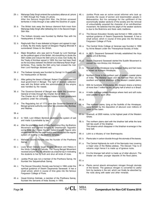 Compendium for Non-CAT Exams 2016Page 34
29. c Maharaja Dalip Singh entered the subsidiary alliance at Lahore
in 1846 through the Treaty of Lahore.
After the Second Anglo-Sikh War, the British annexed
territories in India through a law called the Doctrine of Lapse.
30. b The British took away the famous diamond Koh-i-noor from
Maharaja Dalip Singh after defeating him in the Second Anglo-
Sikh War.
31. b The Holkars dynasty was founded by Malhar Rao with his
headquarters at Indore.
32. b Raghunath Rao II was defeated at Argaon and agreed to sign
a treaty. By this treaty signed at Deogaon Raghuji Bhonsle II
surrendered Orissa to the British.
33. a Major Broadfoot, who was sent to Punjab by Lord Hardinge
as the political agent of the British, did everything to divide the
Sikh nobles and induce the Sikh army to cross river Sutlej. By
the Treaty of Amritsar signed in 1809, the river had been fixed
as the boundary between the British and Maharaj Ranjit Singh’
territories. Thus, barely the Sikh army had crossed the river
then Lord Hardinge declared war.
34. d The Gaikwar dynasty was founded by Damaji I in Gujarat with
his headquarters at Baroda.
35. c After getting the diwani of Bengal, Robert Clive introduced the
dual government in Bengal. The right of revenue collection
was with the British while the administration of the empire
was handled by the nawab.
36. d The Governor-General of Bengal was made the Governor-
General of India through the Charter Act of 1833.
The Charter Act of 1833 allowed Indians to hold government
positions under the company.
37. a The Regulating Act of 1773 gave the Governor-General of
Bengal general authority over other two presidencies, Bombay
and Madras.
38. a
39. d In 1829, Lord William Bentinck abolished the system of sati
and made it punishable by law.
40. a After the premature death of Raja Rammohun Roy, the Brahmo
Movement was carried forward by Dwarkanath Tagorefor
some time. But it was his son Debendranath Tagore who
infused new life into the organisation and introduced the regular
system of worship in the Brahmo temples.
41. c Mahadev Govind Ranade was the founder of the Prarthana
Samaj.
42. c Louis Vivian Derozio taught English literature and History in
the Hindu College of Calcutta. The Young Bengal Movement
revolved around him. His attraction as a teacher lay in motivating
the students to live by truth and shun all kinds of vices.
43. d Jyotiba Phule was not a member of the Prarthana Samaj. He
founded the Satyashodhak Samaj.
44. c The Deccan Education Society was formed in 1884 under the
spiritual guidance of Swami Dayananda Saraswati. It has a
small school, which in course of time grew into the famous
Fergusson College of Pune.
45. a Gopal Krishna Gokhale, a member of the Prarthana Samaj,
founded the Servants of India Society in 1905.
46. c Jyotiba Phule was an active social reformer who took up
sincerely the cause of women and downtrodden people in
Maharashtra. But his campaign for the upliftment of the
economically weaker sections of the society and the removal
of untouchability acquired the character of an anti-Bramhan
movement. He believed that the plight of the weaker sections
is due to the Brahmins and there vedic traditions.
47. a The Deccan Education Society was formed in 1884 under the
spiritual guidance of Swami Dayananda Saraswati. It has a
small school, which in course of time grew into the famous
Fergusson College of Pune.
48. a The Central Hindu College at Varanasi was founded in 1898
by Annie Besant under the Theosophical Society of India.
49. d In 1875, Dayanand Saraswati formally established the Arya
Samaj unit at Bombay.
50. a Swami Dayanand Saraswati started the Suddhi Movement to
convert the non-Hindus into Hinduism
51. b The part of the Himalayas lying between Satluj and Kali rivers
is known as Kumaon Himalayas.
52. d Northern Circar is the northern part of eastern coastal plains
of India. The Malabar coast and the Kannad Plain are the
southern and central stretches of the western coastal plains.
53. b With its hundreds of tributaries, the Amazon drains a territory
of more than 7 million sq km, roughly half of which is in Brazil.
54. a A trellis drainage pattern develops where hard and soft rocks
exist parallel to each other.
55. d
56. a The northern plains, lying at the foothills of the Himalayas,
were formed by the deposition of alluvium over millions of
years in this basin.
57. b Anamudi, at 2695 metres, is the highest peak of the Western
Ghats.
58. b The northern plains start with the bhabhar belt while the terai
belt lies south of the bhabhar.
The streams which disappear in the bhabhar re-emerge in the
terai belt.
59. d Lohit is a tributary of river Brahmaputra.
60. b Plants take in carbon dioxide through the stomata of the leaves.
61. a The Central Highlands lie north of the Narmada river covering
a major area of the Malwa plateau. The Deccan Trap is of
volcanic origin hence it is made up of igneous rocks.
62. d It is the bhangar belt which is made up of older alluvium. The
khadar are newer, younger deposits of the flood plains.
63. a
64. a Plants cannot absorb atmospheric nitrogen through stomata
of the leaves. The gaseous nitrogen is converted to useful
form by bacteria in the soil, which can finally be absorbed by
the roots along with water and other minerals.
 