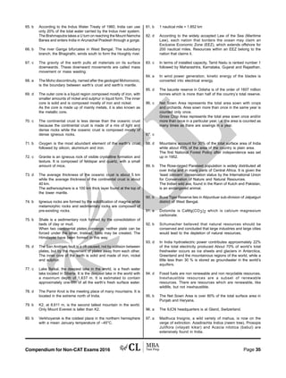 Compendium for Non-CAT Exams 2016 Page 35
65. b According to the Indus Water Treaty of 1960, India can use
only 20% of the total water carried by the Indus river system.
The Brahmaputra takes a U turn on reaching the Mount Namcha
Barwa and enters India in Arunachal Pradesh through a gorge.
66. b The river Ganga bifurcates in West Bengal. The subsidiary
branch, the Bhagirathi, winds south to form the Hooghly river.
67. c The gravity of the earth pulls all materials on its surface
downwards. These downward movements are called mass
movement or mass wasting.
68. a The Moho discontinuity, named after the geologist Mohorovicic,
is the boundary between earth’s crust and earth’s mantle.
69. d The outer core is a liquid region composed mostly of iron, with
smaller amounts of nickel and sulphur in liquid form. The inner
core is solid and is composed mostly of iron and nickel.
As the core is made up of mainly metals, it is also known as
the metallic core.
70. c The continental crust is less dense than the oceanic crust
because the continental crust is made of a mix of light and
dense rocks while the oceanic crust is composed mostly of
dense igneous rocks.
71. b Oxygen is the most abundant element of the earth’s crust
followed by silicon, aluminium and iron.
72. c Granite is an igneous rock of visible crystalline formation and
texture. It is composed of feldspar and quartz, with a small
amount of mica.
73. d The average thickness of the oceanic crust is about 5 km
while the average thickness of the continental crust is about
40 km.
The asthenosphere is a 100 km thick layer found at the top of
the lower mantle.
74. b Igneous rocks are formed by the solidification of magma while
metamorphic rocks and sedimentary rocks are composed of
pre-existing rocks.
75. b Shale is a sedimentary rock formed by the consolidation of
beds of clay or mud.
When two continental plates converge, neither plate can be
forced under the other. Instead, folds may be created. The
Himalayas have been formed in this way.
76. d The San Andreas fault is a rift caused, not by collision between
plates, but by the movement of plates away from each other.
The inner core of the earth is solid and made of iron, nickel
and sulphur.
77. c Lake Baikal, the deepest lake in the world, is a fresh water
lake located in Siberia. It is the deepest lake in the world with
a maximum depth of 1,637 m. It is estimated to contain
approximately one-fifth of all the earth’s fresh surface water.
78. d The Pamir Knot is the meeting place of many mountains. It is
located in the extreme north of India.
79. b K2, at 8,611 m, is the second tallest mountain in the world.
Only Mount Everest is taller than K2.
80. b Verkhoyansk is the coldest place in the northern hemisphere
with a mean January temperature of –45°C.
81. b 1 nautical mile = 1.852 km
82. d According to the widely accepted Law of the Sea (Maritime
Law), each nation that borders the ocean may claim an
Exclusive Economic Zone (EEZ), which extends offshore for
200 nautical miles. Resources within an EEZ belong to the
nation that claims it.
83. c In terms of installed capacity, Tamil Nadu is ranked number 1
followed by Maharashtra, Karnataka, Gujarat and Rajasthan.
84. a In wind power generation, kinetic energy of the blades is
converted into electrical energy.
85. d The bauxite reserve in Odisha is of the order of 1607 million
tonnes which is more than half of the country’s total reserve.
86. c Net Sown Area represents the total area sown with crops
and orchards. Area sown more than once in the same year is
counted only once.
Gross Crop Area represents the total area sown once and/or
more than once in a particular year, i.e. the area is counted as
many times as there are sowings in a year.
87. c
88. d Mountains account for 30% of the total surface area of India
while about 43% of the area of the country is plain area.
The first National Forest Policy after independence was set
up in 1952.
89. b The Rose-ringed Parakeet population is widely distributed all
over India and in many parts of Central Africa. It is given the
‘least concern’ conservation status by the International Union
for Conservation of Nature and Natural Resources.
The Indian wild ass, found in the Rann of Kutch and Pakistan,
is an endangered animal.
90. b Buxa Tiger Reserve lies in Alipurduar sub-division of Jalpaiguri
district of West Bengal.
91. a Dolomite is CaMg(CO3)2 which is calcium magnesium
carbonate.
92. b Schumacher believed that natural resources should be
conserved and concluded that large industries and large cities
would lead to the depletion of natural resources.
93. d In India hydroelectric power contributes approximately 22%
of the total electricity produced About 70% of world’s total
freshwater occurs as ice sheets and glaciers in Antarctica,
Greenland and the mountainous regions of the world, while a
little less than 30 % is stored as groundwater in the world’s
aquifers.
94. d Fossil fuels are non renewable and non recyclable resources.
Inexhaustible resources are a subset of renewable
resources. There are resources which are renewable, like
wildlife, but not inexhaustible.
95. b The Net Sown Area is over 80% of the total surface area in
Punjab and Haryana.
96. a The IUCN headquarters is at Gland, Switzerland.
97. a Madhuca Insignis, a wild variety of mahua, is now on the
verge of extinction. Azadirachta Indica (neem tree), Prosopis
Juliflora (vilayati kikar) and Acacia nilotica (babul) are
extensively found in India.
 
