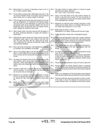 Compendium for Non-CAT Exams 2016Page 38
178. a Galvanisation is a process of depositing a layer of zinc on
iron or steel to prevent rusting.
179. c The lion-tailed macaque (also called Beard ape) lives in the
rain forests of Western Ghats. It is thought to be the rarest old
world monkey and is in serious danger of extinction.
180. b CFCs damage the ozone layer when they escape from sources
such as refrigerators, air conditioners and aerosol sprays.
The CFCs drift up to the stratosphere, an upper layer of the
atmosphere where strong ultraviolet radiation from the Sun
breaks them down. As they break down, they release chlorine,
which depletes the protective ozone layer.
181. b When inhaled carbon monoxide combines with hemoglobin in
the blood, preventing absorption of oxygen and resulting in
asphyxiation.
182. d Pollutants like sulphur dioxide and nitrogen dioxide react with
atmospheric water vapour to form sulphuric acid and nitric
acid. The acids drop down with rain, making the rain acidic.
This is called acid rain. Acid rain corrodes the marble of the
monuments like Taj Mahal.
183. a Sirius, also known as Dog Star, is the brightest star in the sky.
It is situated in the constellation Canis Major.
184. b Venus is the brightest object in the sky after the Sun and the
Moon. It is often called the morning star when it appears in the
east at sunrise and the evening star when it is in the west at
sunset.
185. a The ability of an element to form bonds with other atoms of the
same element, giving rise to large molecules, is known as
catenation. Carbon predominantly exhibits catenation, while
sulphur, silicon and nitrogen also exhibit this property to some
extent.
186. d Terylene is made from a polyester derived from terephthalic
acid and ethylene. It can be drawn into very fine fibres that
can be woven like any other yarn.
187. d Melamine is an example of thermosetting plastics. It resists
fire and can tolerate heat better than other plastics. It is used
for making floor tiles, kitchenware and fabrics which resist
fire.
188. c Metals are said to be sonorous because they make ringing
sound when struck hard. Gallium, a metal, is sonorous while
the other three are not.
189. b The green coating on copper surface is a mixture of copper
hydroxide and copper carbonate.
2Cu + H2O + CO2 + O2 Cu(OH)2 + CuCO3
190. c Saturn is the least dense of the solar system’s planets. Its
density is less than that of water. The very low density of
Saturn is attributed to the fact that the planet consists mainly
of the lightweight gas hydrogen.
191. b Metalloids are elements which possess characters of both
metals and non metals. Silicon is a metalloid. Bismuth and tin
are metals while phosphorus is a non metal.
192. d Metal oxides are basic in nature.
Naphthalene is an organic compound with formula C10H8.
193. c A Red Data Book contains lists of endangered species.
194. b Cells having well organised nucleus with a nuclear membrane
are called eukaryoti(c) On the other hand, cells having nuclear
material without nuclear membrane are prokaryoti(c) Bacteria
and blue green algae are prokaryotic organisms.
195. c Frog, starfish and sea urchin exhibit external fertilization.
Catfish lays its eggs on the nest made by both male and
female.
196. a An oviparous animal lays eggs instead of giving birth to young
ones. So crocodile is an oviparous animal.
Binary fission reproduction is a type of asexual reproduction
in which an animal reproduces by dividing into two individuals.
Amoeba which is a single celled organism exhibits binary
fission reproduction.
197. c The pair of sex chromosomes in a boy is XY and in a girl is XX.
198. a Pituitary gland is the master endocrine gland in vertebrate
animals. The hormones secreted by the pituitary stimulate and
control the functioning of almost all the other endocrine glands
in the body.
199. c Goitre is an enlargement of the thyroid gland which happens
when the thyroid gland stops producing the hormone thyroxine.
200. b Thyroxine production requires the presence of iodine in water.
If the water in which the tadpoles are growing does not
contain sufficient iodine, the tadpoles cannot become adults.
 