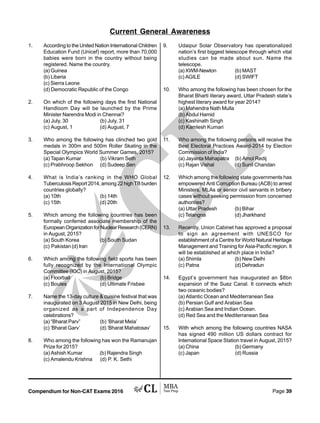 Compendium for Non-CAT Exams 2016 Page 39
1. According to the United Nation International Children
Education Fund (Unicef) report, more than 70,000
babies were born in the country without being
registered. Name the country.
(a) Guinea
(b) Liberia
(c) Sierra Leone
(d) Democratic Republic of the Congo
2. On which of the following days the first National
Handloom Day will be launched by the Prime
Minister Narendra Modi in Chennai?
(a) July, 30 (b) July, 31
(c) August, 1 (d) August, 7
3. Who among the following has clinched two gold
medals in 300m and 500m Roller Skating in the
Special Olympics World Summer Games, 2015?
(a) Tapan Kumar (b) Vikram Seth
(c) Prabhroop Sekhon (d) Sudeep Sen
4. What is India’s ranking in the WHO Global
Tuberculosis Report 2014, among 22 high TB burden
countries globally?
(a) 10th (b) 14th
(c) 15th (d) 20th
5. Which among the following countries has been
formally conferred associate membership of the
EuropeanOrganizationforNuclearResearch(CERN)
in August, 2015?
(a) South Korea (b) South Sudan
(c) Pakistan(d) Iran
6. Which among the following field sports has been
fully recognized by the International Olympic
Committee (IOC) in August, 2015?
(a) Floorball (b) Bridge
(c) Boules (d) Ultimate Frisbee
7. Name the 13-day culture  cuisine festival that was
inaugurated on 3 August 2015 in New Delhi, being
organized as a part of Independence Day
celebrations?
(a) “Bharat Parv” (b) ‘Bharat Mela’
(c) ‘Bharat Garv’ (d) ‘Bharat Mahatosav’
8. Who among the following has won the Ramanujan
Prize for 2015?
(a) Ashish Kumar (b) Rajendra Singh
(c) Amalendu Krishna (d) P. K. Sethi
9. Udaipur Solar Observatory has operationalized
nation’s first biggest telescope through which vital
studies can be made about sun. Name the
telescope.
(a) XWM-Newton (b) MAST
(c) AGILE (d) SWIFT
10. Who among the following has been chosen for the
Bharat Bharti literary award, Uttar Pradesh state’s
highest literary award for year 2014?
(a) Mahendra Nath Mulla
(b) Abdul Hamid
(c) Kashinath Singh
(d) Kamlesh Kumari
11. Who among the following persons will receive the
Best Electoral Practices Award-2014 by Election
Commission of India?
(a) Jayanta Mahapatra (b) Amol Redij
(c) Rajan Vishal (d) Sunil Chandan
12. Which among the following state governments has
empowered Anti Corruption Bureau (ACB) to arrest
Ministers, MLAs or senior civil servants in bribery
cases without seeking permission from concerned
authorities?
(a) Uttar Pradesh (b) Bihar
(c) Telangna (d) Jharkhand
13. Recently, Union Cabinet has approved a proposal
to sign an agreement with UNESCO for
establishment of a Centre for World Natural Heritage
Management and Training for Asia-Pacific region. It
will be established at which place in India?
(a) Shimla (b) New Delhi
(c) Patna (d) Dehradun
14. Egypt’s government has inaugurated an $8bn
expansion of the Suez Canal. It connects which
two oceanic bodies?
(a) Atlantic Ocean and Mediterranean Sea
(b) Persian Gulf and Arabian Sea
(c) Arabian Sea and Indian Ocean.
(d) Red Sea and the Mediterranean Sea
15. With which among the following countries NASA
has signed 490 million US dollars contract for
International Space Station travel in August, 2015?
(a) China (b) Germany
(c) Japan (d) Russia
Current General Awareness
 