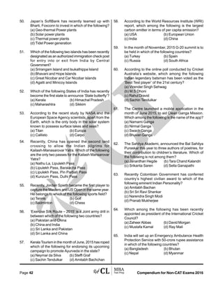 Compendium for Non-CAT Exams 2016Page 42
50. Japan’s SoftBank has recently teamed up with
Bharti, Foxconn to invest in which of the following?
(a) Geo-thermal Power plants
(b) Solar power plants
(c) Thermal power plants
(d) Tidel Power generation
51. Which of the following two islands has been recently
designated as an authorized immigration check post
for entry into or exit from India by Central
Government?
(a) Srirangam Island and Isukathippa Island
(b) Bhavani and Hope Islands
(c) Great Nicobar and Car Nicobar islands
(d) Agatti and Minicoy Islands
52. Which of the following States of India has recently
become the first state to announce ‘State butterfly’?
(a) Kerala (b) Himachal Pradesh
(c) Maharashtra (d) Sikkim
53. According to the recent study by NASA and the
European Space Agency scientists, apart from the
Earth, which is the only body in the solar system
known to possess surface lakes and seas?
(a) Titan (b) Europa
(c) Callisto (d) Carpo
54. Recently, China has opened the second land
crossing to allow the Indian pilgrims for
Kailash-Manasarovar Yatra. Which of the following
are the only two passes for the Kailash Mansarovar
Yatra?
(a) Nathu La, Lipulekh Pass
(b) Lipulekh Pass, Baralacha Pass
(c) Lipulekh Pass, Pin Parbati Pass
(d) Kunzum Pass, Dulhi Pass
55. Recently, Jordan Spieth became the first player to
capture the Masters and US Open in the same year.
He belongs to which of the following sports field?
(a) Tennis (b) Golf
(c) Badminton (d) Chess
56. ‘Exercise Silk Route – 2015’ is a Joint army drill in
between which of the following two countries?
(a) Pakistan and China
(b) China and India
(c) Sri Lanka and Pakistan
(d) Sri Lanka and China
57. Kerala Tourism in the month of June, 2015 has roped
which of the following for endorsing its upcoming
campaign to promote Ayurveda in the state?
(a) Neymar da Silva (b) Steffi Graf
(c) Sachin Tendulkar (d) Amitabh Bachchan
58. According to the World Resources Institute (WRI)
report, which among the following is the largest
carbon emitter in terms of per capita emission?
(a) USA (b) European Union
(c) India (d) China
59. In the month of November, 2015 G-20 summit is to
be held in which of the following countries?
(a) Turkey (b) Spain
(c) Russia (d) South Africa
60. According to the online poll conducted by Cricket
Australia’s website, which among the following
Indian legendary batsman has been voted as the
‘Best Test player’ of the 21st century?
(a) Virender Singh Sehwag
(b) M.S Dhoni
(c) Rahul Dravid
(d) Sachin Tendulkar
61. The Centre launched a mobile application in the
month of June 2015, to aid Clean Ganga Mission.
Which among the following is the name of the app?
(a) Namami Ganga
(b) Nirmal Ganga
(c) Swach Ganga
(d) Bhuvan Ganga
62. The Sahitya Akademi, announced the Bal Sahitya
Puraskar this year to three authors of poetries, for
their contribution to children’s literature. Which of
the following is not among them?
(a) Janardhan Hegde (b) Tara Chand Kalandri
(c) Srikanta Saren (d) Sella Ganapathi
63. Recently Colombian Government has conferred
country’s highest civilian award to which of the
following eminent Indian Personality?
(a) Amitabh Bachan
(b) Sri Sri Ravi Shankar
(c) Narendra Singh Modi
(d) Pranab Mukherjee
64. Which among the following has been recently
appointed as president of the International Cricket
Council?
(a) Zaheer Abbas (b) David Morgan
(c) Mustafa Kamal (d) Ray Mali
65. India will set up an Emergency Ambulance Health
Protection Service with 50-crore rupee assistance
in which of the following countries?
(a) Bangladesh (b) Bhutan
(c) Nepal (d) Myanmar
 