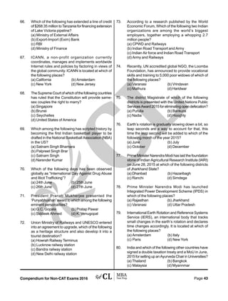 Compendium for Non-CAT Exams 2016 Page 43
66. Which of the following has extended a line of credit
of $268.35 million to Tanzania for financing extension
of Lake Victoria pipeline?
(a) Ministry of External Affairs
(b) Export-Import (Exim) Bank
(c) RBI
(d) Ministry of Finance
67. ICANN, a non-profit organization currently
coordinates, manages and implements worldwide
Internet rules and policies by factoring in views of
the global community. ICANN is located at which of
the following places?
(a) California (b) Amsterdam
(c) New York (d) New Jersey
68. TheSupremeCourtofwhichofthefollowingcountries
has ruled that the Constitution will provide same-
sex couples the right to marry?
(a) Singapore
(b) Brunei
(c) Seychelles
(d) United States of America
69. Which among the following has scripted history by
becoming the first Indian basketball player to be
drafted in the National Basketball Association (NBA)
in the US?
(a) Satnam Singh Bhamara
(b) Palpreet Singh Brar
(c) Satnam Singh
(d) Narender Kumar
70. Which of the following days has been observed
globally as “International Day Against Drug Abuse
and Illicit Trafficking”?
(a) 24th June (b) 25th June
(c) 26th June (d) 27th June
71. President Pranab Mukherjee presented the
‘Punyabhushan’ award to which among the following
eminent personalities?
(a) G.C. Gopala (b) Pratap Pawar
(c) Siddeek Ahmed (d) K. Venugopal
72. Union Ministry of Railways and UNESCO entered
into an agreement to upgrade, which of the following
as a heritage structure and also develop it into a
tourist destination?
(a) Howrah Railway Terminus
(b) Lucknow railway station
(c) Bandra railway station
(d) New Delhi railway station
73. According to a research published by the World
Economic Forum, Which of the following two Indian
organizations are among the world’s biggest
employers, together employing a whopping 2.7
million people?
(a) CPWD and Railways
(b) Indian Road Transport and Army
(c) Indian Air force and Indian Road Transport
(d) Army and Railways
74. Recently, UN accredited global NGO, the Loomba
Foundation, has announced to provide vocational
skills and training to 5,000 poor widows of which of
the following places?
(a) Varanasi (b) Vrindavan
(c) Mathura (d) Haridwar
75. The district Magistrate of which of the following
districts is presented with the United Nations Public
ServicesAward2015foreliminatingopendefecation?
(a) Purulia (b) Bankura
(c) Nadia (d) Hooghly
76. Earth’s rotation is gradually slowing down a bit, so
leap seconds are a way to account for that, this
time the leap second will be added to which of the
following month of the year 2015?
(a) June (b) July
(c) October (d) December
77. Prime Minister Narendra Modi has laid the foundation
stone of Indian Agricultural Research Institute (IARI)
on June 28, 2015 at which of the following districts
of Jharkhand State?
(a) Dhanbad (b) Hazaribagh
(c) Ranchi (d) Simdega
78. Prime Minister Narendra Modi has launched
Integrated Power Development Scheme (IPDS) in
which of the following places?
(a) Rajasthan (b) Jharkhand
(c) Varanasi (d) Uttar Pradesh
79. International Earth Rotation and Reference Systems
Service (IERS), an international body that tracks
small changes in the earth’s rotation and declares
time changes accordingly. It is located at which of
the following places?
(a) Amsterdam (b) Italy
(c) Paris (d) New York
80. India and which of the following other countries have
signed a double taxation treaty and a MoU in June,
2015forsettingupanAyurvedaChairinUniversities?
(a) Thailand (b) Bangkok
(c) Malaysia (d) Myannmar
 
