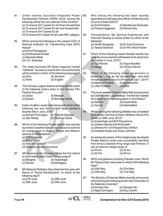 Compendium for Non-CAT Exams 2016Page 44
81. Under recently launched Integrated Power
Development Scheme (IPDS) which among the
following will be the core attempt of the scheme?
(a) To ensure 24×7 power for all Urban Households
(b) To ensure 24×7 power for all rural Households.
(c) To ensure 24×7 power for all.
(d) To ensure 24×7 power for all under BPL category.
82. Which among the following is the present CEO of
National Institution for Transforming India (NITI)
Aayog?
(a) Arvind Panagariya
(b) Sindhushree Khullar
(c) Narendra Modi
(d) V.K. Saraswat
83. The newly launched DD News magazine named
“Varttavali,” focuses on events from around the world
will be entirely in which of the following languages?
(a) Urdu (b) Sanskrit
(c) Hindi (d) English
84. The Cannes’s Jagran festival will take off with which
of the following India’s entry to the Cannes Film
Festival this year?
(a) Qissa (b) Masaan
(c) Queen (d) Bombay Velvet
85. Indian shuttlers Jwala Gutta along with which of the
following has won the Canada Open women’s
doubles title in June, 2015?
(a) Ashwini Ponnappa (b) Sushila Kapadia
(c) Siki Reddy (d) Pradnya Gadre
86. Which of the following Private insurer has recently
launched a weather-based crop insurance scheme
for orange crops in Nagpur, Hingoli and Washim
districts of Maharashtra?
(a) ICICI Lombard
(b) Bajaj Allianz
(c) Tata AIG General
(d) Reliance General Insurance
87. Which among the following will be the first district
to have toilets under Clean Ganga project?
(a) Deoghar (b) Hazaribagh
(c) Ranchi (d) Sahibganj
88. 9th National Statistics Day observed this year with
theme of “Social Development” on which of the
following days?
(a) 27th June (b) 28th June
(c) 29th June (d) 30th June
89. Who among the following has been recently
appointed as chief executive officer of Data Security
Council of India (DSCI)?
(a) Amit Pradhan (b) Nandkumar Saravade
(c) Praveen Aggarwal (d) Raman Roy
90. Transcendence: My Spiritual Experiences with
Pramukh Swamiji is a book written by which of the
following?
(a) Hindol Sengupta (b) Dr Anna Suvorova
(c) Teesta Setalvad (d) Dr APJ Abdul Kalam
91. Which of the following Instant Noodle brands has
recently announced the withdrawal of its stock from
the market in June, 2015?
(a) Top Ramen (b) Yippe Noodles
(c) Maggi (d) Ching’s Secret
92. Which of the following states government is
observing 1, July as ‘No Accident Day’, aims that
no road accidents occur in 24 hours on July 1, 2015?
(a) Madhya Pradesh (b) Maharashtra
(c) Uttar Pradesh (d) Bihar
93. The much-awaited Chennai Metro Rail was launched
by Chief Minister J Jayalalithaa. The first train started
from which of the following place in Tamil Nadu?
(a) Alandur (b) Koyambedu
(c) Guindy (d) Adambakka
94. Which among the following athletes has completed
their golden hat-trick at Asian Athletics Grand Prix
Series on 29th June, 2015?
(a) Arokia Rajiv and M R Poovamma
(b) Srabani Nanda and M Gomathi
(c) Sheena N V and Navjeet Kaur Dhillon
(d) Inderjeet Singh and Jinson Johnson
95. An advanced version of the indigenously developed
Pinaka Mark-II rocket was successfully test-fired
from Army’s Chandan firing range near Pokhran. It
has a maximum target range of:
(a) 40 km (b) 45 km
(c) 65 Km (d) 60 km
96. WHO and partners including Pakistan mark ‘World
No Tobacco Day’ every year on which of the following
days?
(a) 20th May (b) 23rd May
(c) 25th May (d) 31st May
97. The Ministry of External Affairs recently announced
which among the following as the new Chancellor of
the Nalanda University?
(a) Amritya Sen (b) George Yeo
(c) Nigel Carrington (d) Ray Linforth
 