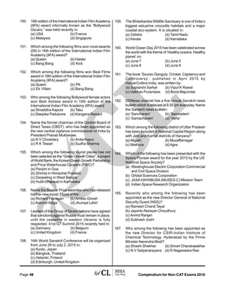 Compendium for Non-CAT Exams 2016Page 48
150. 16th edition of the International Indian Film Academy
(IIFA) award informally known as the “Bollywood
Oscars,” was held recently in:
(a) USA (b) France
(c) Malaysia (d) Singapore
151. Which among the following films won most awards
(09) in 16th edition of the International Indian Film
Academy (IIFA) award?
(a) Queen (b) Haider
(c) Bang Bang (d) Kick
152. Which among the following films won Best Films
award in 16th edition of the International Indian Film
Academy (IIFA) award?
(a) Queen (b) PK
(c) Ek Villain (d) Bang Bang
153. Who among the following Bollywood female actors
won Best Actress award in 16th edition of the
International Indian Film Academy (IIFA) award
(a) Shraddha Kapoor (b) Tabu
(c) Deepika Padukone (d) Kangana Ranaut
154. Name the former chairman of the Central Board of
Direct Taxes (CBDT), who has been appointed as
the new central vigilance commissioner of India by
President Pranab Mukherjee.
(a) K V Chowdary (b) Anita Kapur
(c) R K Tewari (b) Sudha Sharma
155. Which among the following tourist places has not
been selected as the “Green Growth Cities”, a project
ofWorldBank,theKoreanGreenGrowthPartnership
and Price Waterhouse Coopers (PWC)?
(a) Panjim in Goa
(b) Shimla in Himachal Pradesh
(c) Darjeeling in West Bengal
(d) Hubli-Dharwad in Karnataka
156. Name the Booker Prize awardee who has released
his/her new novel ‘Flood of fire’.
(a) Richard Flanagan (b) Amitav Ghosh
(c) Aravind Adiga (d) Jhumpa Lahiri
157. Leaders of the Group of Seven nations have agreed
that sanctions against Russia must remain in place,
until the ceasefire in eastern Ukraine is fully
respected. 41st G7 Summit 2015 recently held in:
(a) Germany (b) Belgium
(c) United Kingdom (d) France
158. 16th World Sanskrit Conference will be organized
from June 28 to July 2, 2015 in:
(a) Kyoto, Japan
(b) Bangkok, Thailand
(c) Helsinki, Finland
(d) Edinburgh, United Kingdom
159. The Bhitarkanika Wildlife Sanctuary is one of India’s
biggest estuarine crocodile habitats and a major
coastal eco-system. It is situated in:
(a) Odisha (b) Tamil Nadu
(c) Kerala (d) Karnataka
160. World Ocean Day 2015 has been celebrated across
the world with the theme of ‘Healthy oceans, Healthy
planet’ on:
(a) June 7 (b) June 5
(c) June 8 (d) June 9
161. The book ‘Sourav Ganguly: Cricket, Captaincy and
Controversy’, published in April 2015 by
HarperCollins India, was written by:
(a) Saptarshi Sarkar (b) Vipul K Rawal
(c) Vaibhav Purandare (d) Boria Majumdar
162. DDNews channel has a five minute Sanskrit news
bulletin which is telecast at 6.55 pm everyday. Name
the Sanskrit news bulletin:
(a) ‘Sancharam’ (b) ‘Samvadam’
(c) ‘Samacharam’ (d) ‘Varta’
163. Which among the following district of Uttar Pradesh
has been included in National Capital Region along
with Jind and Karnal districts of Haryana?
(a) Aligarh (b) Muzaffarnagar
(c) Mathura (d) Agra
164. Which of the following has been presented with the
Space Pioneer award for the year 2015 by the US’
National Space Society?
(a) Westinghouse Electric Corporation Commercial
and Civil Space Division
(b) Orbital Sciences Corporation
(c) JAXA HAYABUSA (MUSES-C) Mission Team
(d) Indian Space Research Organization
165. Recently who among the following has been
appointed as the new Director General of National
Security Guard (NSG)?
(a) Ramesh Chand Tayal
(b) Jayanto Narayan Choudhury
(c) Arvind Ranjan
(d) Subhash Joshi
167. Who among the following has been appointed as
the new Director for CSIR-Indian Institute of
Chemical Technology, Hyderabad by the Prime
Minister Narendra Modi?
(a) Shashi Shekhar (b) Srivari Chandrasekhar
(c) N.V Satyanarayana (d) R Nageswara Rao
 