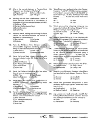 Compendium for Non-CAT Exams 2016Page 50
185. Who is the current chairman of Pension Fund
Regulatory and Development Authority?
(a) Yogesh Aggarwal (b) Hemant Contractor
(c) R.V.Verma (d) G N Bajpai
186. Recently who has been sacked as the Director of
Indian Statistical Institute (ISI) by Union Ministry of
Statistics and Programme Implementation (MOSPI)?
(a) Dr Bimal K Roy
(b) Sanghmitra Bandyopadhayay
(c) Surjeet Banerjee
(d) Sujata Roy
187. Recently which among the following countries
cabinet has decided to increase the number of
Members of Parliament to 237?
(a) Bangladesh (b) Sri Lanka
(c) Pakistan (d) Maldives
188. Name the Moldovan Prime Minister who has
announced his resignation after being accused of
faking his education credentials recently.
(a) Iurie Leancã (b) Vlad Filat
(c) Chiril Gaburici (d) Zinaida Greceanîi
189. Name the former West Indies cricket player who
has been inducted into the ICC Cricket Hall of Fame
in 2015.
(a) Malcolm Marshall
(b) Sir Wesley Winfield Hall
(c) Courtney Walsh
(d) Colin Croft
190. Name the English cricket player who has retired
from all forms of cricket recently.
(a) Matt Prior (b) Eoin Morgan
(c) James Anderson (d) Ian Bell
191. Which among the following state government has
launched ‘Mee Bhoomi’, a digital depository of land
records?
(a) Karnataka (b) Rajasthan
(c) Andhra Pradesh (d) Maharashtra
192. Name the 4th cricket player who has been inducted
into the ICC Cricket Hall of Fame in 2015 after Betty
Wilson, Anil Kumble and Martin Crowe?
(a) Enid Bakewell
(b) Sir Wesley Winfield Hall
(c) Bob Simpson
(d) Brian Lara
193. Union Government has launched an Indian Nuclear
Insurance Pool (INIP) of 1,500 crore rupees as per
the mandatory provision under the Civil Liability for
Nuclear Damage Act, 2010. With this launch, INIP
became ……….. Nuclear Insurance Pool in the
world.
(a) 27th
(b) 30th
(c) 15th (d) 20th
194. Which among the following ministers has
inaugurated first India-China Yoga College at Yunnan
Minzu University in Kunming, China?
(a) Mahesh Sharma (b) V K Singh
(c) Kiren Rijiju (d) Sushma Swaraj
195. Recently power producer NTPC has commissioned
another 200 megawatt (MW) capacity at its Koldam
Hydro Power Project which is located in:
(a) Uttarakhand (b) Jammu and Kashmir
(c) Himachal Pradesh (d) Sikkim
196. Andhra Pradesh government has issued orders
introducing the revised scales of pay recommended
by the 10th Pay Revision Commission giving a
fitment benefit of ……………. on basic pay as
against 29 per cent recommended by the PRC.
(a) 46 per cent (b) 35 per cent
(c) 45 per cent (d) 43 per cent
197. Who is the winner of Catalunya Grand Prix 2015?
(a) Valentino Rossi (b) Jorge Lorenzo
(c) Dani Pedrosa (d) Danny Kent
198. Recently Union Ministry of Overseas Indian Affairs
has launched its fourth Migrant Resource Centre
in:
(a) Chennai (b) New Delhi
(c) Kolkata (d) Bengaluru
199. Which state government has planned to allow
farmers to return only 90 percent of their crop loans
from 2015-16?
(a) Uttar Pradesh (b) Bihar
(c) Madhya Pradesh (d) Rajasthan
200. orge Lorenzo won a fourth consecutive MotoGP after
holding off Yamaha teammate Valentino Rossi at
the Catalunya Grand Prix 2015. He belongs to:
(a) Spain (b) Italy
(c) Switzerland (d) Germany
 