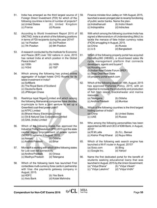 Compendium for Non-CAT Exams 2016 Page 55
51. India has emerged as the third largest source of
Foreign Direct Investment (FDI) for which of the
following countries in terms of number of projects?
(a) United States (b) United Kingdom
(c) France (d) Russia
52. According to World Investment Report 2015 of
UNCTAD, India is at which of the following positions
in terms of FDI recipients during the year 2014?
(a) 1st Position (b) 3rd Position
(c) 7th Position (d) 9th Position
53. A research conducted by the Institute for Economic
and Peace (IEP) over 162 nations in June, 2015
has ranked India at which position in the Global
Peace Index?
(a) 100th (b) 140th
(c) 143rd (d) 150th
54. Which among the following has picked online
aggregator of budget hotels OYO Rooms for its
latest investment in India?
(a) SoftBank
(b) The Royal Bank of Scotland
(c) Deutsche Bank
(d) JPMorgan Chase
55. Rashtriya Ispat Nigam Limited and which among
the following Maharatna companies have decided
in-principle to form a joint venture to set up a
Greenfield coal-fired power plant?
(a) NTPC Limited
(b) Bharat Heavy Electricals Limited
(c) Oil  Natural Gas Corporation Limited
(d) GAIL (India) Limited
56. Which of the following states has approved the
Industrial Policy Resolution (IPR) 2015 and the state
capital region improvement of power system
(SCRIPS) scheme in August, 2015
(a) Assam (b) Odisha
(c) Andhra Pradesh (d) Bihar
57. Microsoft is working with which of the following states
for Low cost net connectivity.
(a) Andhra Pradesh (b) Orissa
(c) Madhya Pradesh (d) Telangana
58. Which of the following bank has launched First
contactless multi-currency forex cards in partnership
with Visa -the payments gateway company in
August, 2015.
(a) HDFC (b) Yes Bank
(c) Axis Bank (d) Kotak Mahindra
59. Finance minister Arun Jaitley on 14th August, 2015,
launchedasevenprongedplantorevampfunctioning
of public sector banks. Name the plan-
(a) Indradhanush (b) Indra Vikash
(c) Indraprabha (d) IndraJiwa
60. With which among the following countries India has
signed a Memorandum of Understanding (MoU) to
tackle the menace of fake Indian currency notes
(FICN) smuggling in August, 2015.
(a) China (b) Russia
(c) U.S (d) Bangladesh
61. Which of the following property portal has acquired
HomeBuy360 (HB360), a cloud-based sales life
cycle management platform that connects
developers, agents and buyers?
(a) Housing.com
(b) Indian Real Estate Forum (IREF)
(c) Snap Deal Real State
(d) property portal watch.com
62. Which of the following states on 16th, August, 2015
has approved Fisheries Policy, 2015, with an
objective to increase the productivity and production
of fish from island, brackishwater and marine
resources
(a) Telangana (b) Odisha
(c) Andhra Pradesh (d) Mumbai
63. Which of the following countries is the third largest
trading partner of India?
(a) China (b) United States
(c) UAE (d) Russia
64. Who among the following personalities has been
appointed as MD and CEO of IDBI Bank, in August,
2015?
(a) R.M.Lalla (b) S.L. Bansal
(c) Kishor Piraji Kharat (d) Nupur Mitra
65. Which of the following web search engine has
launched a Wi-Fi router in August, 2015?
(a) Soso.com (b) Bing
(c) Google Inc. (d) Yahoo!
66. Name the first dedicated portal for the benefit of
students seeking educational loans that was
launched in August, 2015 by the Union Government:
(a) “Vidya Dhana” (b) “Vidya Vikash”
(c) “Vidya Lakshmi” (d) “Vidya Virdhi”
 