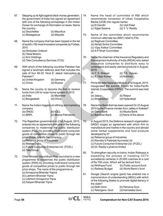 Compendium for Non-CAT Exams 2016Page 56
67. Stepping up its fight against black money generation,
the government of India has signed an agreement
with one of the following archipelago in the Indian
Ocean for exchange of information on taxes. Name
the country-
(a) Seychelles (b) Mauritius
(c) Madagascar (d) Mayotte
68. Name the company that has been topped in the list
of world’s 100 most innovative companies by Forbes,
2015
(a) Hindustan Unilever
(b) Tesla Motors
(c) Arm Holdings
(d) Tata Consultancy Services (TCS)
69. With which of the following countries Pakistan has
signed a landmark defence deal that includes the
sale of four Mi-35 ‘Hind E’ attack helicopters to
Pakistan?
(a) United Kingdom (b) Germany
(c) China (d) Russia
70. Name the country to become the first to receive
funds from UN for solar home system in 2015
(a) India (b) Myanmar
(c) Bangladesh (d) China
71. Name the India’s biggest oil refining and marketing
company:
(a) ONGC (b) IOCL
(c) BRPL (d) Bharat Petroleum
72. The Rajasthan government on 21st August, 2015,
entered into an agreement with one of the following
companies to modernise the public distribution
system (PDS) by providing multi-brand consumer
goods at competitive prices to public through fair
price shops. Identify the company-
(a) Reliance group of Industries
(b) Mather Dairy
(c) Future Consumer Enterprise Ltd. (FCEL)
(d) Tata Group
73. Chief Minister Vasundhara Raje launched to a new
programme to modernise the public distribution
system (PDS) by providing multi-brand consumer
goods at competitive prices to public through fair
price shops. The name of the programme is-
(a) Annapurna Bhandar Yojana
(b) Lakhsmi Bhandar Yojna
(c) Lakhsmi Annapurna Yojna
(d) Kalyani Bhandar Yojna
74. Name the head of committee of RBI which
recommends conversion of Urban Cooperative
Banks (UCB) into regular banks:
(a) R Gandhi (b) Urjit Patel
(c) Rajat Saxena (d) Y. V. Reddy
75. Name of the committee which recommends
minimum alternate tax (MAT) relief to FIIs:
(a) Raghvan Committee
(b) Abhijit Sinha Committee
(c) Vijay Kelkar Committee
(d) A P Shah Committee
76. Name the chairman of the Insurance Regulatory and
Development Authority of India (IRDAI) who asked
insurance companies to distribute easy to
understand and easily claimed products in August,
2015:
(a) T. S. Shesan (b) T.S. Vijayan
(c) K Vijay Kumar (d) Noriman
77. Prime Minister Narendra Modi on 21st August, 2015,
inaugurated the summit, Forum for India-Pacific
Islands Cooperation (FIPIC). The summit was held
at-
(a) Jaipur (b) Raipur
(c) Ahmadabad (d) Hyderabad
78. Name the Bank that has been opened On 23 August
2015 by the Finance minster Arun Jaitley in Kolkata?
(a) Dena Bank (b) Mudra Bank
(c) Bandhan Bank (d) None of the above
79. In August 2015, the Defence research organization
DRDO singed an agreement with which firm to
manufacture and market in the country and abroad
some herbal supplements and food products
developed by it?
(a) Reliance group of Industries
(b) Ramdev’s Patanjali Ayurveda Ltd.
(c) Future Consumer Enterprise Ltd. (FCEL)
(d) Dr. Reddy’s pharma limited
80. To strengthen security on trains, Indian Railways is
expediting the process of installing CCTV
surveillance cameras in 20,000 coaches at a cost
of Rs 700 crore. Which will be derived from:
(a) Nirbhaya Fund (b) Public account fund
(c) Railway Budget (d) World Bank’s fund
81. Google (Search engine giant) has entered into a
memorandum of understanding (MOU) with which
of the following States to promote digital literacy in
the state?
(a) Delhi Govt. (b) Haryana Govt.
(c) Telangana Govt. (d) Karnataka Govt.
 