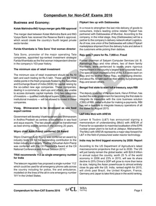 Compendium for Non-CAT Exams 2016 Page 1
Business and Economy:
Kotak Mahindra-ING Vysya merger gets RBI approval
The merger deal between Kotak Mahindra Bank and ING
Vysya Bank has received the Reserve Bank’s approval,
which would create the country’s fourth largest private
sector lender.
Farida Khambata is Tata Sons’ first woman director
Tata Sons, promoter of the major operating Tata
companies, appointed top-ranked investment strategist
Farida Khambata as the first woman independent director
in the company’s 103-year history.
The minimum size of retail investment
The minimum size of retail investment should be Rs.10
lakh and each trading lot Rs.5 lakh. These are the most
visible points in the fresh proposals floated by the Securities
and Exchange Board of India (SEBI) for capital raising by
the so-called new age companies. These companies,
dealing in e-commerce, start-ups and others, are unable
to access domestic capital markets. Only two categories
of investors — qualified institutional buyers (QIBs) and non-
institutional investors — will be allowed to invest in these
companies.
Vizag, Bhimavaram to be developed as sea food
export centres
Government will develop Visakhapatnam and Bhimavaram
in Andhra Pradesh as centres of excellence in sea food
and aqua exports. The two places would be transformed
as best shrimp export centres in the coming 20 years.
Wipro chief Azim Premji conferred CII Award
Wipro Chairman Azim Premji was conferred an award by
industry body CII for his outstanding contribution to the
Indian industry and society. “Padma Vibhushan Azim Premji
was conferred with the CII President’s Award at the CII
National Conference and Annual Session 2015,”
TRAI recommends 112 as single emergency number
for India
The telecom regulator has proposed a single number ‘112’
which could be used for all emergency phone calls across
the country including for police, fire and ambulance,
modelled on the lines of the all-in-one emergency number
‘911’in the United States.
Flipkart ties up with Dabbawalas
In a move to strengthen the last mile delivery of goods to
consumers, India’s leading online retailer Flipkart has
partnered with Dabbawalas of Mumbai. According to the
company, in the initial stage, they (Dabbawalas) will be a
partner to the company’s delivery network eKart Logistics.
As of now, one union of the Dabbawalas will collect Flipkart
marketplace shipment from the delivery hubs and deliver it
the customers while picking their dabbas.
Raju gets 7 years for Rs. 7,000-cr. Fraud
Former chairman of Satyam Computer Services Ltd. B.
Ramalinga Raju and nine others, two of them family
members, were sentenced to seven years rigorous
imprisonment in the country’s largest-ever corporate fraud.
The special court imposed a fine of Rs. 5.5 crore each on
Raju and his brother Rama Raju, ex-managing director,
and about Rs. 50 lakh each on their sibling Suryanarayana
Raju and seven others.
Bengal first state to start full e-treasury, says RBI
The deputy governor of the apex bank, Harun R Khan, has
lauded the state government for becoming the first state to
integrate its treasuries with the core business solution
(CBS) of RBI, called e-Kuber for making e-payments. RBI
has set a deadline to integrate treasury operations of all
the states by August 2015.
L&T inks MoU with AREVA
Larsen & Toubro (L&T) has announced signing a
memorandum of understanding (MoU) with AREVA of
France for co-operation to maximise localisation of the EPR
nuclear power plant to be built at Jaitapur, Maharashtra.
The MoU with AREVA represents a major step forward for
L&T in the field of pressurized water reactor technology.
India may be third biggest economy by 2030: Report
According to the US Department of Agriculture’s latest
macroeconomic projections that go out to 2030. The US
will just barely remain the global leader, with $24.8 trillion
in annual output the country, worth 25 % of the world
economy in 2006 and 23% in 2015, will see its share
decline to 20%.China’s GDP will grow to more than twice
its size, helping the Asian powerhouse to almost entirely
close its gap with the US. India, ranked eighth for 2015,
will climb past Brazil, the United Kingdom, France,
Germany and Japan to take third place in the world ranking.
Compendium for Non-CAT Exams 2016
 