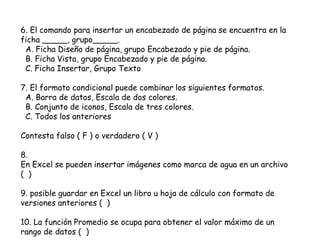 6. El comando para insertar un encabezado de página se encuentra en la
ficha _____, grupo_____.
A. Ficha Diseño de página, grupo Encabezado y pie de página.
B. Ficha Vista, grupo Encabezado y pie de página.
C. Ficha Insertar, Grupo Texto
7. El formato condicional puede combinar los siguientes formatos.
A. Barra de datos, Escala de dos colores.
B. Conjunto de iconos, Escala de tres colores.
C. Todos los anteriores
Contesta falso ( F ) o verdadero ( V )
8.
En Excel se pueden insertar imágenes como marca de agua en un archivo
( )
9. posible guardar en Excel un libro u hoja de cálculo con formato de
versiones anteriores ( )
10. La función Promedio se ocupa para obtener el valor máximo de un
rango de datos ( )
 
