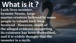 What is it ?
Loch Ness monster,
byname Nessie, large
marine creature believed by some
people to inhabit loch Ness ,
Scotland . However, much of
the alleged evidence supporting
its existence has been discredited,
and it is widely thought that the
monster is a myth.
 