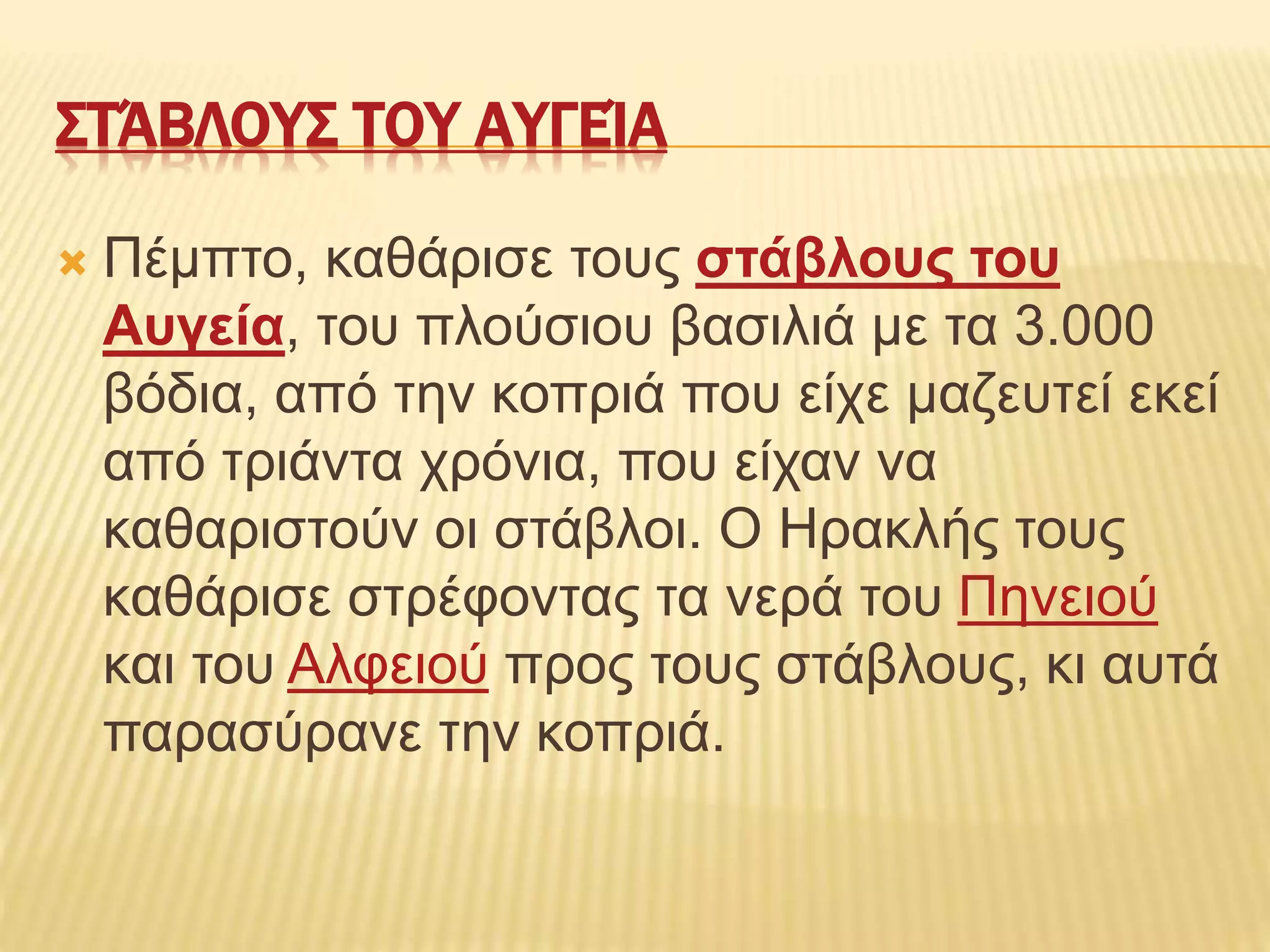 ΣΤΆΒΛΟΥΣ ΤΟΥ ΑΥΓΕΊΑ
 Πέμπτο, καθάρισε τους στάβλους του
Αυγεία, του πλούσιου βασιλιά με τα 3.000
βόδια, από την κοπριά που είχε μαζευτεί εκεί
από τριάντα χρόνια, που είχαν να
καθαριστούν οι στάβλοι. Ο Ηρακλής τους
καθάρισε στρέφοντας τα νερά του Πηνειού
και του Αλφειού προς τους στάβλους, κι αυτά
παρασύρανε την κοπριά.
 