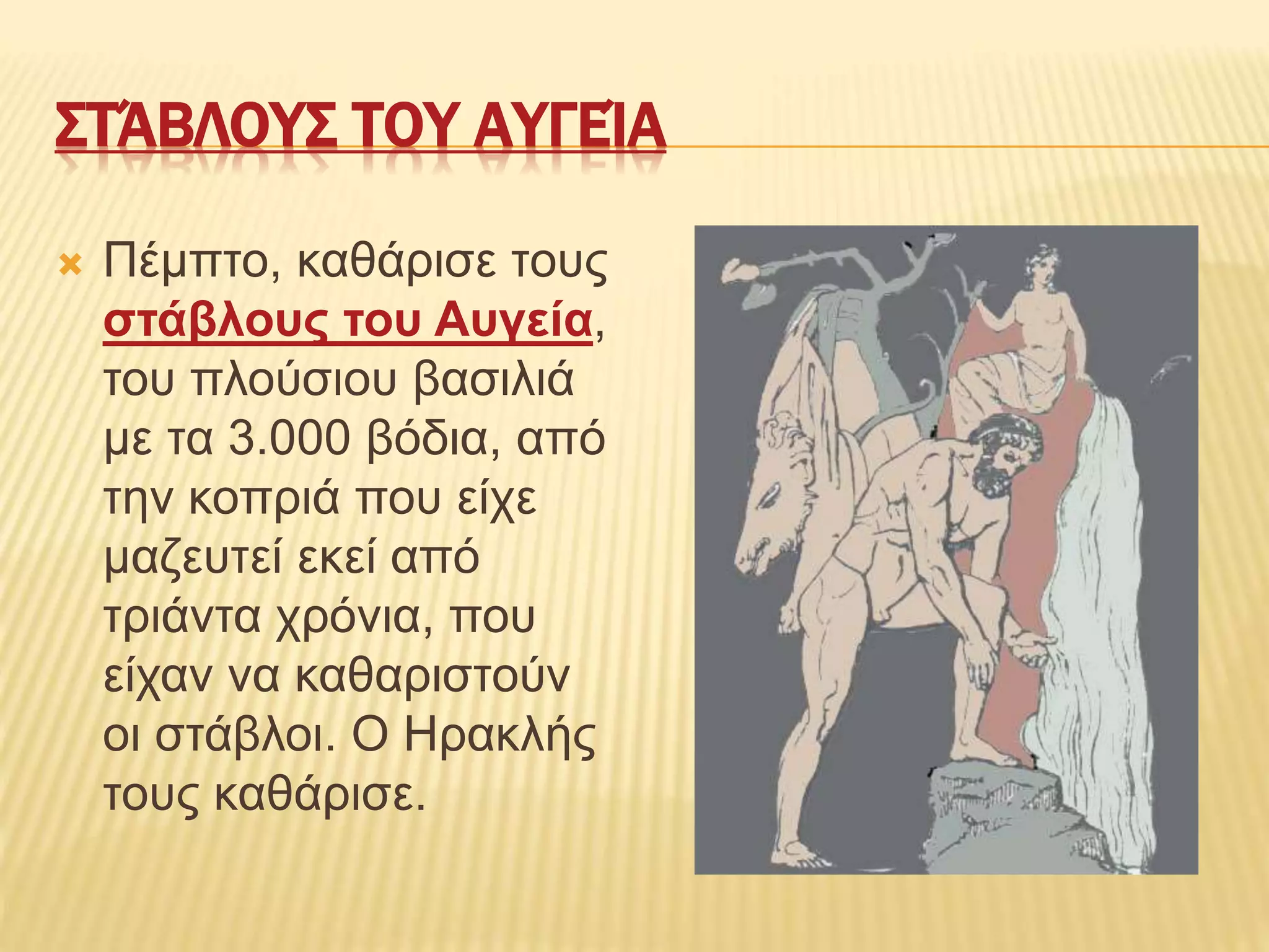 ΣΤΆΒΛΟΥΣ ΤΟΥ ΑΥΓΕΊΑ
 Πέμπτο, καθάρισε τους
στάβλους του Αυγεία,
του πλούσιου βασιλιά
με τα 3.000 βόδια, από
την κοπριά που είχε
μαζευτεί εκεί από
τριάντα χρόνια, που
είχαν να καθαριστούν
οι στάβλοι. Ο Ηρακλής
τους καθάρισε.
 