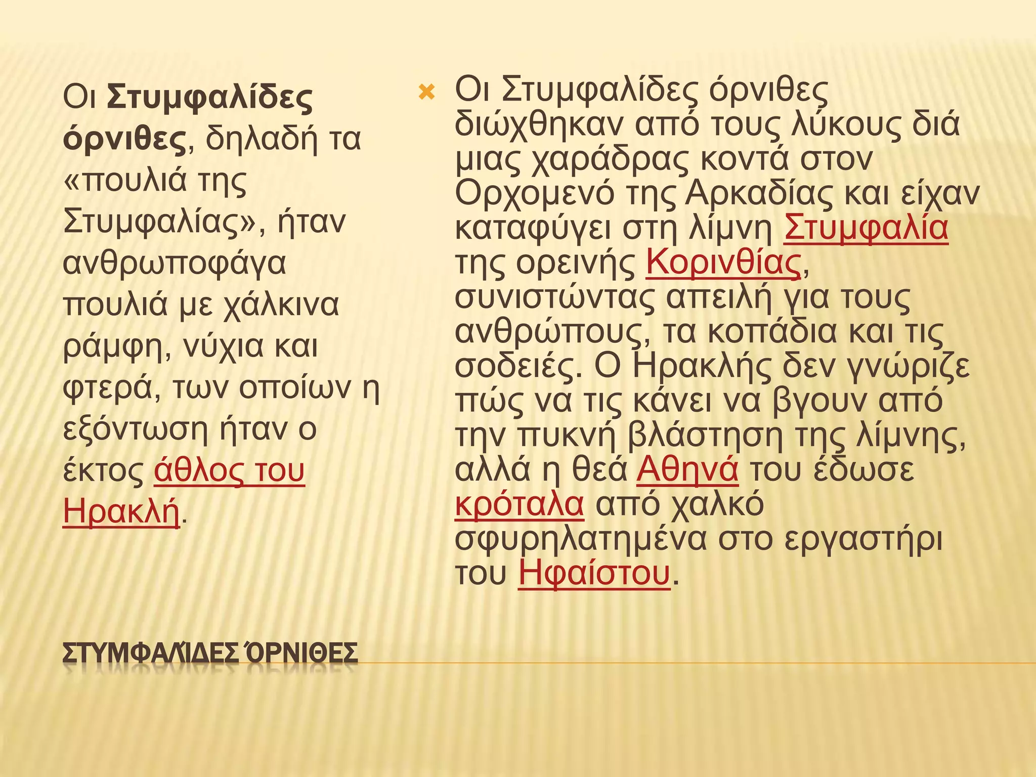 ΣΤΥΜΦΑΛΊΔΕΣ ΌΡΝΙΘΕΣ
Οι Στυμφαλίδες
όρνιθες, δηλαδή τα
«πουλιά της
Στυμφαλίας», ήταν
ανθρωποφάγα
πουλιά με χάλκινα
ράμφη, νύχια και
φτερά, των οποίων η
εξόντωση ήταν ο
έκτος άθλος του
Ηρακλή.
 Οι Στυμφαλίδες όρνιθες
διώχθηκαν από τους λύκους διά
μιας χαράδρας κοντά στον
Ορχομενό της Αρκαδίας και είχαν
καταφύγει στη λίμνη Στυμφαλία
της ορεινής Κορινθίας,
συνιστώντας απειλή για τους
ανθρώπους, τα κοπάδια και τις
σοδειές. Ο Ηρακλής δεν γνώριζε
πώς να τις κάνει να βγουν από
την πυκνή βλάστηση της λίμνης,
αλλά η θεά Αθηνά του έδωσε
κρόταλα από χαλκό
σφυρηλατημένα στο εργαστήρι
του Ηφαίστου.
 