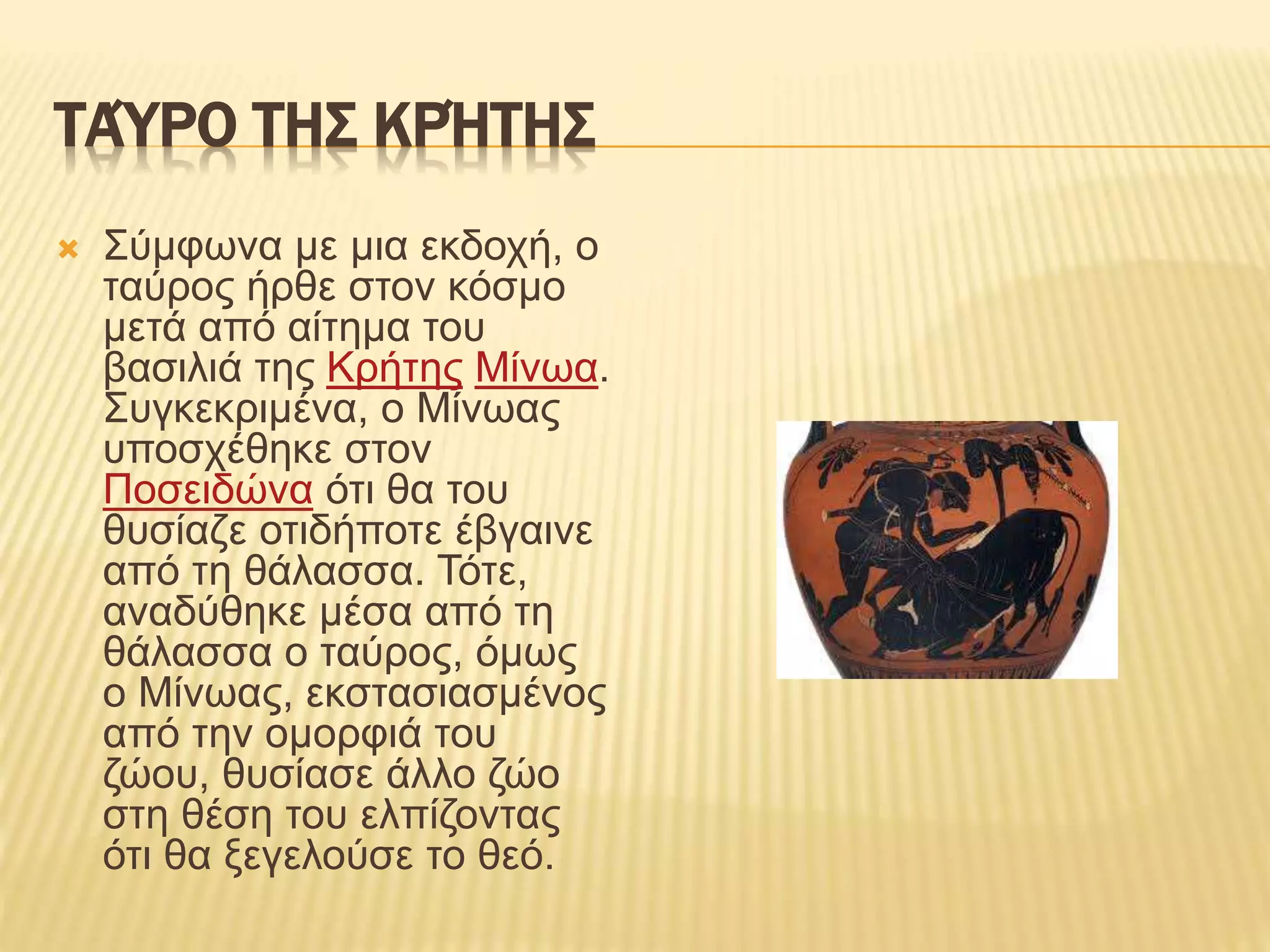 ΤΑΎΡΟ ΤΗΣ ΚΡΉΤΗΣ
 Σύμφωνα με μια εκδοχή, ο
ταύρος ήρθε στον κόσμο
μετά από αίτημα του
βασιλιά της Κρήτης Μίνωα.
Συγκεκριμένα, ο Μίνωας
υποσχέθηκε στον
Ποσειδώνα ότι θα του
θυσίαζε οτιδήποτε έβγαινε
από τη θάλασσα. Τότε,
αναδύθηκε μέσα από τη
θάλασσα ο ταύρος, όμως
ο Μίνωας, εκστασιασμένος
από την ομορφιά του
ζώου, θυσίασε άλλο ζώο
στη θέση του ελπίζοντας
ότι θα ξεγελούσε το θεό.
 