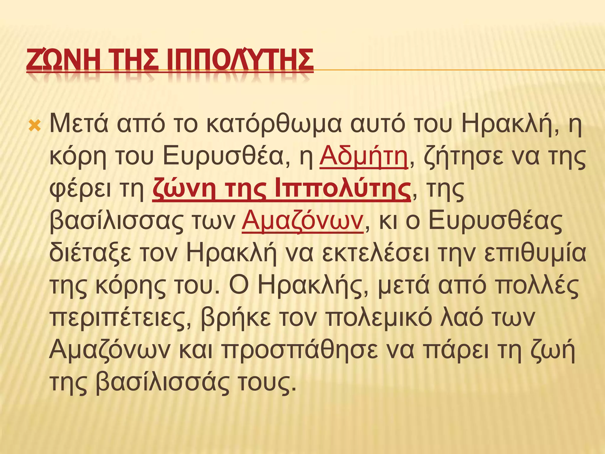 ΖΏΝΗ ΤΗΣ ΙΠΠΟΛΎΤΗΣ
 Μετά από το κατόρθωμα αυτό του Ηρακλή, η
κόρη του Ευρυσθέα, η Αδμήτη, ζήτησε να της
φέρει τη ζώνη της Ιππολύτης, της
βασίλισσας των Αμαζόνων, κι ο Ευρυσθέας
διέταξε τον Ηρακλή να εκτελέσει την επιθυμία
της κόρης του. Ο Ηρακλής, μετά από πολλές
περιπέτειες, βρήκε τον πολεμικό λαό των
Αμαζόνων και προσπάθησε να πάρει τη ζωή
της βασίλισσάς τους.
 