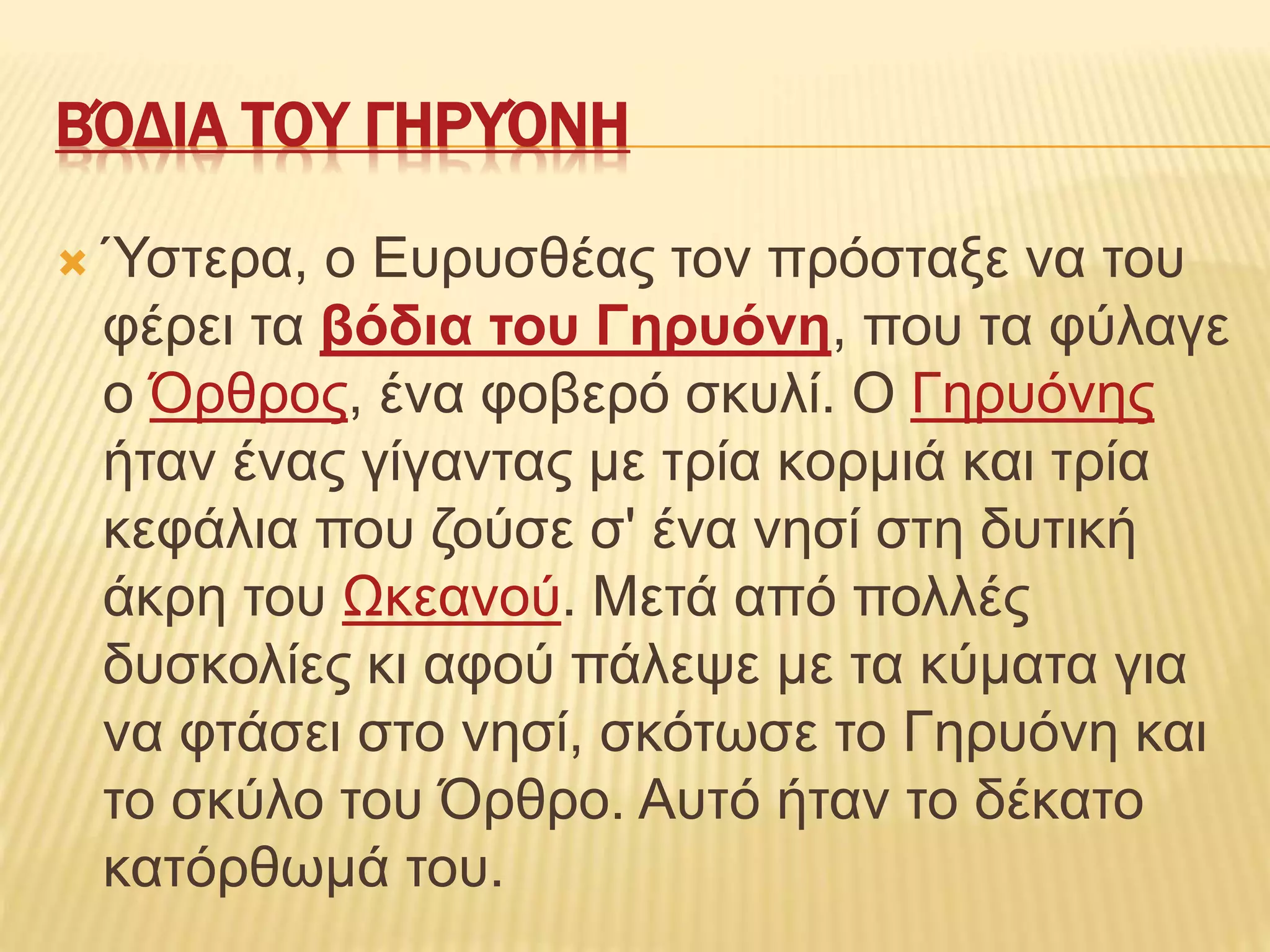 ΒΌΔΙΑ ΤΟΥ ΓΗΡΥΌΝΗ
 Ύστερα, ο Ευρυσθέας τον πρόσταξε να του
φέρει τα βόδια του Γηρυόνη, που τα φύλαγε
ο Όρθρος, ένα φοβερό σκυλί. Ο Γηρυόνης
ήταν ένας γίγαντας με τρία κορμιά και τρία
κεφάλια που ζούσε σ' ένα νησί στη δυτική
άκρη του Ωκεανού. Μετά από πολλές
δυσκολίες κι αφού πάλεψε με τα κύματα για
να φτάσει στο νησί, σκότωσε το Γηρυόνη και
το σκύλο του Όρθρο. Αυτό ήταν το δέκατο
κατόρθωμά του.
 