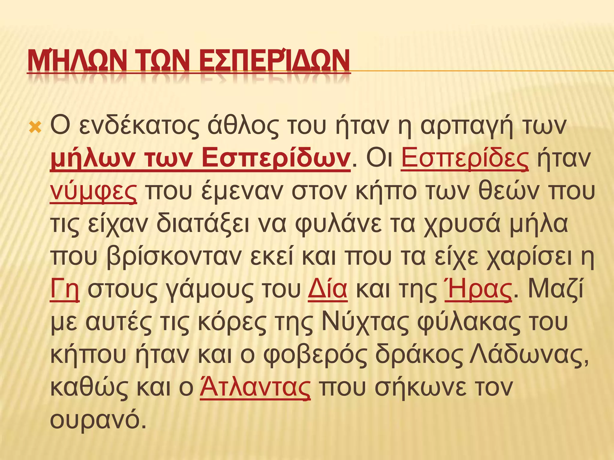 ΜΉΛΩΝ ΤΩΝ ΕΣΠΕΡΊΔΩΝ
 Ο ενδέκατος άθλος του ήταν η αρπαγή των
μήλων των Εσπερίδων. Οι Εσπερίδες ήταν
νύμφες που έμεναν στον κήπο των θεών που
τις είχαν διατάξει να φυλάνε τα χρυσά μήλα
που βρίσκονταν εκεί και που τα είχε χαρίσει η
Γη στους γάμους του Δία και της Ήρας. Μαζί
με αυτές τις κόρες της Νύχτας φύλακας του
κήπου ήταν και ο φοβερός δράκος Λάδωνας,
καθώς και ο Άτλαντας που σήκωνε τον
ουρανό.
 