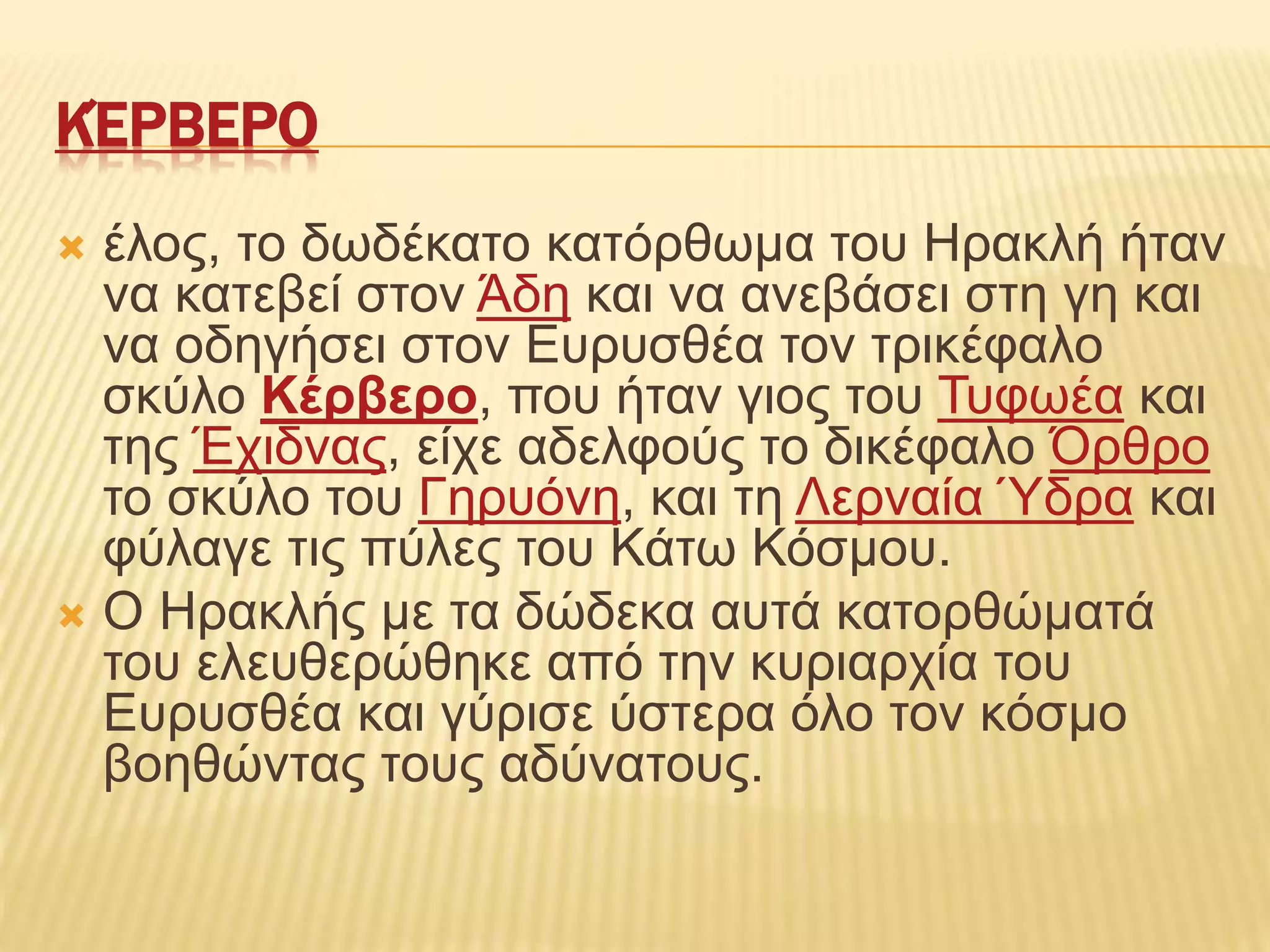 ΚΈΡΒΕΡΟ
 έλος, το δωδέκατο κατόρθωμα του Ηρακλή ήταν
να κατεβεί στον Άδη και να ανεβάσει στη γη και
να οδηγήσει στον Ευρυσθέα τον τρικέφαλο
σκύλο Κέρβερο, που ήταν γιος του Τυφωέα και
της Έχιδνας, είχε αδελφούς το δικέφαλο Όρθρο
το σκύλο του Γηρυόνη, και τη Λερναία Ύδρα και
φύλαγε τις πύλες του Κάτω Κόσμου.
 Ο Ηρακλής με τα δώδεκα αυτά κατορθώματά
του ελευθερώθηκε από την κυριαρχία του
Ευρυσθέα και γύρισε ύστερα όλο τον κόσμο
βοηθώντας τους αδύνατους.
 
