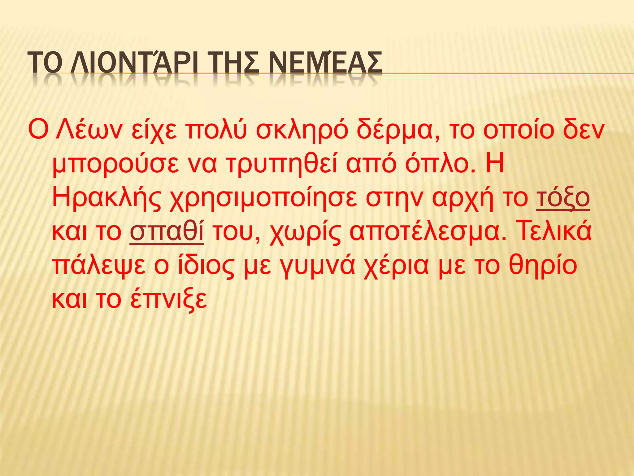 ΤΟ ΛΙΟΝΤΆΡΙ ΤΗΣ ΝΕΜΈΑΣ
Ο Λέων είχε πολύ σκληρό δέρμα, το οποίο δεν
μπορούσε να τρυπηθεί από όπλο. Η
Ηρακλής χρησιμοποίησε στην αρχή το τόξο
και το σπαθί του, χωρίς αποτέλεσμα. Τελικά
πάλεψε ο ίδιος με γυμνά χέρια με το θηρίο
και το έπνιξε
 