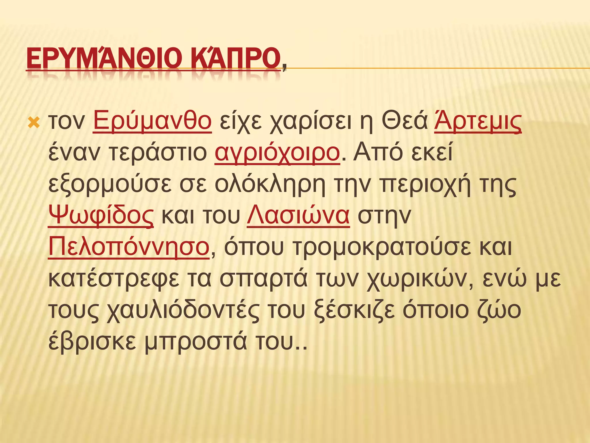 ΕΡΥΜΆΝΘΙΟ ΚΆΠΡΟ,
 τον Ερύμανθο είχε χαρίσει η Θεά Άρτεμις
έναν τεράστιο αγριόχοιρο. Από εκεί
εξορμούσε σε ολόκληρη την περιοχή της
Ψωφίδος και του Λασιώνα στην
Πελοπόννησο, όπου τρομοκρατούσε και
κατέστρεφε τα σπαρτά των χωρικών, ενώ με
τους χαυλιόδοντές του ξέσκιζε όποιο ζώο
έβρισκε μπροστά του..
 