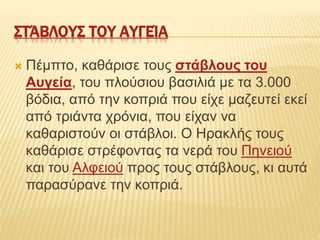 ΣΤΆΒΛΟΥΣ ΤΟΥ ΑΥΓΕΊΑ
 Πέμπτο, καθάρισε τους στάβλους του
Αυγεία, του πλούσιου βασιλιά με τα 3.000
βόδια, από την κοπριά που είχε μαζευτεί εκεί
από τριάντα χρόνια, που είχαν να
καθαριστούν οι στάβλοι. Ο Ηρακλής τους
καθάρισε στρέφοντας τα νερά του Πηνειού
και του Αλφειού προς τους στάβλους, κι αυτά
παρασύρανε την κοπριά.
 