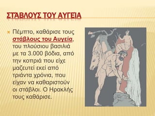 ΣΤΆΒΛΟΥΣ ΤΟΥ ΑΥΓΕΊΑ
 Πέμπτο, καθάρισε τους
στάβλους του Αυγεία,
του πλούσιου βασιλιά
με τα 3.000 βόδια, από
την κοπριά που είχε
μαζευτεί εκεί από
τριάντα χρόνια, που
είχαν να καθαριστούν
οι στάβλοι. Ο Ηρακλής
τους καθάρισε.
 