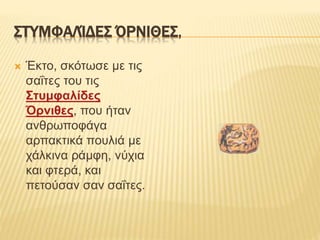ΣΤΥΜΦΑΛΊΔΕΣ ΌΡΝΙΘΕΣ,
 Έκτο, σκότωσε με τις
σαΐτες του τις
Στυμφαλίδες
Όρνιθες, που ήταν
ανθρωποφάγα
αρπακτικά πουλιά με
χάλκινα ράμφη, νύχια
και φτερά, και
πετούσαν σαν σαΐτες.
 