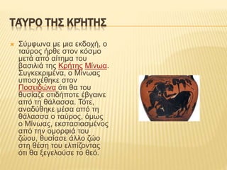 ΤΑΎΡΟ ΤΗΣ ΚΡΉΤΗΣ
 Σύμφωνα με μια εκδοχή, ο
ταύρος ήρθε στον κόσμο
μετά από αίτημα του
βασιλιά της Κρήτης Μίνωα.
Συγκεκριμένα, ο Μίνωας
υποσχέθηκε στον
Ποσειδώνα ότι θα του
θυσίαζε οτιδήποτε έβγαινε
από τη θάλασσα. Τότε,
αναδύθηκε μέσα από τη
θάλασσα ο ταύρος, όμως
ο Μίνωας, εκστασιασμένος
από την ομορφιά του
ζώου, θυσίασε άλλο ζώο
στη θέση του ελπίζοντας
ότι θα ξεγελούσε το θεό.
 