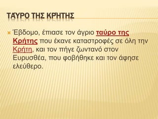 ΤΑΎΡΟ ΤΗΣ ΚΡΉΤΗΣ
 Έβδομο, έπιασε τον άγριο ταύρο της
Κρήτης που έκανε καταστροφές σε όλη την
Κρήτη, και τον πήγε ζωντανό στον
Ευρυσθέα, που φοβήθηκε και τον άφησε
ελεύθερο.
 