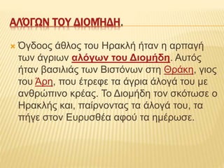 ΑΛΌΓΩΝ ΤΟΥ ΔΙΟΜΉΔΗ.
 Όγδοος άθλος του Ηρακλή ήταν η αρπαγή
των άγριων αλόγων του Διομήδη. Αυτός
ήταν βασιλιάς των Βιστόνων στη Θράκη, γιος
του Άρη, που έτρεφε τα άγρια άλογά του με
ανθρώπινο κρέας. Το Διομήδη τον σκότωσε ο
Ηρακλής και, παίρνοντας τα άλογά του, τα
πήγε στον Ευρυσθέα αφού τα ημέρωσε.
 
