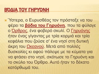 ΒΌΔΙΑ ΤΟΥ ΓΗΡΥΌΝΗ
 Ύστερα, ο Ευρυσθέας τον πρόσταξε να του
φέρει τα βόδια του Γηρυόνη, που τα φύλαγε
ο Όρθρος, ένα φοβερό σκυλί. Ο Γηρυόνης
ήταν ένας γίγαντας με τρία κορμιά και τρία
κεφάλια που ζούσε σ' ένα νησί στη δυτική
άκρη του Ωκεανού. Μετά από πολλές
δυσκολίες κι αφού πάλεψε με τα κύματα για
να φτάσει στο νησί, σκότωσε το Γηρυόνη και
το σκύλο του Όρθρο. Αυτό ήταν το δέκατο
κατόρθωμά του.
 