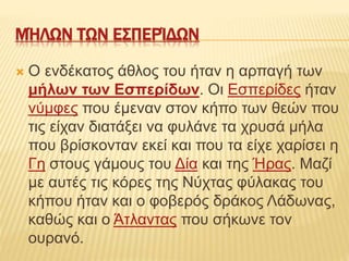 ΜΉΛΩΝ ΤΩΝ ΕΣΠΕΡΊΔΩΝ
 Ο ενδέκατος άθλος του ήταν η αρπαγή των
μήλων των Εσπερίδων. Οι Εσπερίδες ήταν
νύμφες που έμεναν στον κήπο των θεών που
τις είχαν διατάξει να φυλάνε τα χρυσά μήλα
που βρίσκονταν εκεί και που τα είχε χαρίσει η
Γη στους γάμους του Δία και της Ήρας. Μαζί
με αυτές τις κόρες της Νύχτας φύλακας του
κήπου ήταν και ο φοβερός δράκος Λάδωνας,
καθώς και ο Άτλαντας που σήκωνε τον
ουρανό.
 