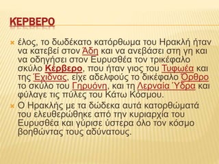 ΚΈΡΒΕΡΟ
 έλος, το δωδέκατο κατόρθωμα του Ηρακλή ήταν
να κατεβεί στον Άδη και να ανεβάσει στη γη και
να οδηγήσει στον Ευρυσθέα τον τρικέφαλο
σκύλο Κέρβερο, που ήταν γιος του Τυφωέα και
της Έχιδνας, είχε αδελφούς το δικέφαλο Όρθρο
το σκύλο του Γηρυόνη, και τη Λερναία Ύδρα και
φύλαγε τις πύλες του Κάτω Κόσμου.
 Ο Ηρακλής με τα δώδεκα αυτά κατορθώματά
του ελευθερώθηκε από την κυριαρχία του
Ευρυσθέα και γύρισε ύστερα όλο τον κόσμο
βοηθώντας τους αδύνατους.
 