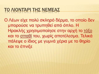 ΤΟ ΛΙΟΝΤΆΡΙ ΤΗΣ ΝΕΜΈΑΣ
Ο Λέων είχε πολύ σκληρό δέρμα, το οποίο δεν
μπορούσε να τρυπηθεί από όπλο. Η
Ηρακλής χρησιμοποίησε στην αρχή το τόξο
και το σπαθί του, χωρίς αποτέλεσμα. Τελικά
πάλεψε ο ίδιος με γυμνά χέρια με το θηρίο
και το έπνιξε
 