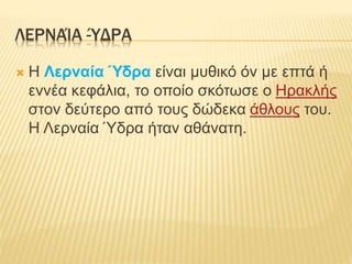 ΛΕΡΝΑΊΑ -ΎΔΡΑ
 Η Λερναία Ύδρα είναι μυθικό όν με επτά ή
εννέα κεφάλια, το οποίο σκότωσε ο Ηρακλής
στον δεύτερο από τους δώδεκα άθλους του.
Η Λερναία Ύδρα ήταν αθάνατη.
 
