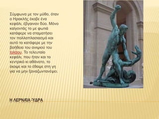 Η ΛΕΡΝΑΊΑ -ΎΔΡΑ
Σύμφωνα με τον μύθο, όταν
ο Ηρακλής έκοβε ένα
κεφάλι, έβγαιναν δύο. Μόνο
καίγοντάς το με φωτιά
κατάφερε να σταματήσει
τον πολλαπλασιασμό και
αυτό το κατάφερε με την
βοήθεια του ανιψιού του
Ιολάου. Το τελευταίο
κεφάλι, που ήταν και το
κεντρικό κι αθάνατο, το
έκοψε και το έθαψε στη γη
για να μην ξαναζωντανέψει.
 