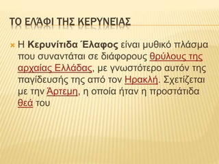 ΤΟ ΕΛΆΦΙ ΤΗΣ ΚΕΡΥΝΕΊΑΣ
 H Κερυνίτιδα Έλαφος είναι μυθικό πλάσμα
που συναντάται σε διάφορους θρύλους της
αρχαίας Ελλάδας, με γνωστότερο αυτόν της
παγίδευσής της από τον Ηρακλή. Σχετίζεται
με την Άρτεμη, η οποία ήταν η προστάτιδα
θεά του
 