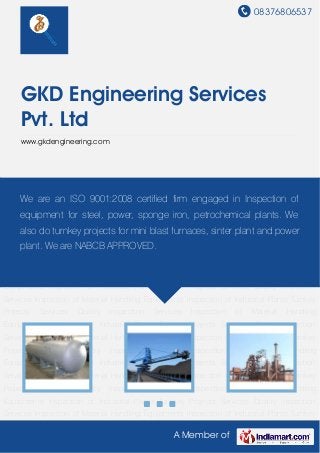 08376806537
A Member of
GKD Engineering Services
Pvt. Ltd
www.gkdengineering.com
Quality Inspection Services Inspection of Material Handling Equipments Inspection of Industrial
Plants Turnkey Projects Services Quality Inspection Services Inspection of Material Handling
Equipments Inspection of Industrial Plants Turnkey Projects Services Quality Inspection
Services Inspection of Material Handling Equipments Inspection of Industrial Plants Turnkey
Projects Services Quality Inspection Services Inspection of Material Handling
Equipments Inspection of Industrial Plants Turnkey Projects Services Quality Inspection
Services Inspection of Material Handling Equipments Inspection of Industrial Plants Turnkey
Projects Services Quality Inspection Services Inspection of Material Handling
Equipments Inspection of Industrial Plants Turnkey Projects Services Quality Inspection
Services Inspection of Material Handling Equipments Inspection of Industrial Plants Turnkey
Projects Services Quality Inspection Services Inspection of Material Handling
Equipments Inspection of Industrial Plants Turnkey Projects Services Quality Inspection
Services Inspection of Material Handling Equipments Inspection of Industrial Plants Turnkey
Projects Services Quality Inspection Services Inspection of Material Handling
Equipments Inspection of Industrial Plants Turnkey Projects Services Quality Inspection
Services Inspection of Material Handling Equipments Inspection of Industrial Plants Turnkey
Projects Services Quality Inspection Services Inspection of Material Handling
Equipments Inspection of Industrial Plants Turnkey Projects Services Quality Inspection
Services Inspection of Material Handling Equipments Inspection of Industrial Plants Turnkey
We are an ISO 9001:2008 certified firm engaged in Inspection of
equipment for steel, power, sponge iron, petrochemical plants. We
also do turnkey projects for mini blast furnaces, sinter plant and power
plant. We are NABCB APPROVED.
 