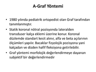 A-Graf Yöntemi

• 1980 yılında pediatrik ortopedist olan Graf tarafından
  tanımlanmıştır.
• Statik koronal nötral pozisyonda lateralden
  transduser kalça eklemi üzerine konur. Koronal
  düzlemde standart kesit alınır, alfa ve beta açılarının
  ölçümleri yapılır. Bacaklar fizyolojik pozisyona yani
  kalçadan ve dizden hafif fleksiyona getirilebilir.
• Graf yöntemi morfolojik değerlendirmeye dayanan
  subjektif bir değerlendirmedir
 