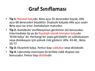 Graf Sınıflaması
• Tip 1: Normal Kalçadır. Beta açısı 55 dereceden küçük, Alfa
  açısı 60 dereceden büyüktür. Displazik kalçada Alfa açısı azalır
  Beta açısı ise artar. Asetabulum maturdur.
• Tip 2: Asetabuler ossifikasyonun gecikmesi söz konusudur.
  İntermediate tip ya da fizyolojik olarak immatur kalçadır.
  ‘Kritik kalça’ dır. Herhangi bir yaşta görülebilir ve subluksasyon
  veya dislokasyon için yüksek riski gösterir. Alfa: 43-60 , Beta:
  55-77
• Tip 3: Ekzantrik kalça. Femur başı sublukse veya dislokedir.
• Tip 4: Labrumda inversiyon ile birlikte ciddi displazi söz
  konusudur. Femur başı dislokedir.
 