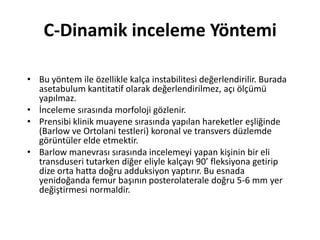 C-Dinamik inceleme Yöntemi

• Bu yöntem ile özellikle kalça instabilitesi değerlendirilir. Burada
  asetabulum kantitatif olarak değerlendirilmez, açı ölçümü
  yapılmaz.
• İnceleme sırasında morfoloji gözlenir.
• Prensibi klinik muayene sırasında yapılan hareketler eşliğinde
  (Barlow ve Ortolani testleri) koronal ve transvers düzlemde
  görüntüler elde etmektir.
• Barlow manevrası sırasında incelemeyi yapan kişinin bir eli
  transduseri tutarken diğer eliyle kalçayı 90’ fleksiyona getirip
  dize orta hatta doğru adduksiyon yaptırır. Bu esnada
  yenidoğanda femur başının posterolaterale doğru 5-6 mm yer
  değiştirmesi normaldir.
 