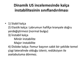 Dinamik US incelemesinde kalça
      instabilitesinin sınıflandırılması


• 1) Stabil kalça
  2) Elastik kalça: Labrumun hafifçe kranyale doğru
  yerdeğiştirmesi (normal bulgu)
  3) İnstabil kalça
       Minör instabilite
       Major instabilite
  4) Disloke kalça: Femur başının sabit bir şekilde temel
  çizgi lateralinde olduğu izlenir, redüksiyon ile
  asetabuluma dönmez.
 