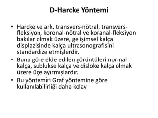 D-Harcke Yöntemi

• Harcke ve ark. transvers-nötral, transvers-
  fleksiyon, koronal-nötral ve koranal-fleksiyon
  bakılar olmak üzere, gelişimsel kalça
  displazisinde kalça ultrasonografisini
  standardize etmişlerdir.
• Buna göre elde edilen görüntüleri normal
  kalça, sublukse kalça ve disloke kalça olmak
  üzere üçe ayırmışlardır.
• Bu yöntemin Graf yöntemine göre
  kullanılabilirliği daha kolay
 