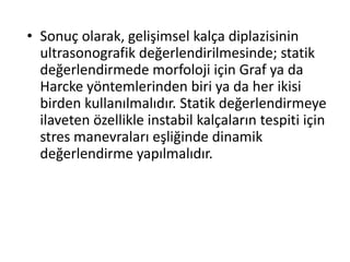 • Sonuç olarak, gelişimsel kalça diplazisinin
  ultrasonografik değerlendirilmesinde; statik
  değerlendirmede morfoloji için Graf ya da
  Harcke yöntemlerinden biri ya da her ikisi
  birden kullanılmalıdır. Statik değerlendirmeye
  ilaveten özellikle instabil kalçaların tespiti için
  stres manevraları eşliğinde dinamik
  değerlendirme yapılmalıdır.
 