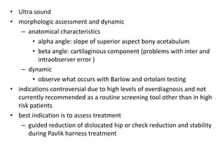 • Ultra sound
• morphologic assessment and dynamic
   – anatomical characteristics
        • alpha angle: slope of superior aspect bony acetabulum
        • beta angle: cartilaginous component (problems with inter and
          intraobserver error )
   – dynamic
        • observe what occurs with Barlow and ortolani testing
• indications controversial due to high levels of overdiagnosis and not
  currently recommended as a routine screening tool other than in high
  risk patients
• best indication is to assess treatment
   – guided reduction of dislocated hip or check reduction and stability
      during Pavlik harness treatment
 