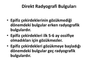 Direkt Radyografi Bulguları

• Epifiz çekirdeklerinin gözükmediği
  dönemdeki bulgular erken radyografik
  bulgulardır.
• Epifiz çekirdekleri ilk 5-6 ay ossifiye
  olmadıkları için gözükmezler.
• Epifiz çekirdekleri gözükmeye başladığı
  dönemdeki bulgular geç radyografik
  bulgulardır.
 