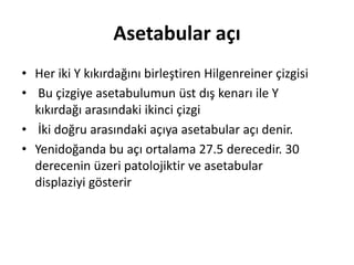 Asetabular açı
• Her iki Y kıkırdağını birleştiren Hilgenreiner çizgisi
• Bu çizgiye asetabulumun üst dış kenarı ile Y
  kıkırdağı arasındaki ikinci çizgi
• İki doğru arasındaki açıya asetabular açı denir.
• Yenidoğanda bu açı ortalama 27.5 derecedir. 30
  derecenin üzeri patolojiktir ve asetabular
  displaziyi gösterir
 