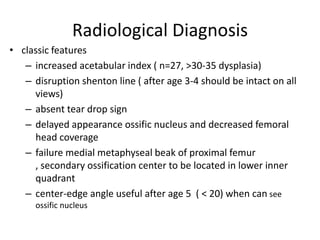 Radiological Diagnosis
• classic features
   – increased acetabular index ( n=27, >30-35 dysplasia)
   – disruption shenton line ( after age 3-4 should be intact on all
     views)
   – absent tear drop sign
   – delayed appearance ossific nucleus and decreased femoral
     head coverage
   – failure medial metaphyseal beak of proximal femur
     , secondary ossification center to be located in lower inner
     quadrant
   – center-edge angle useful after age 5 ( < 20) when can see
      ossific nucleus
 