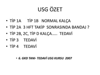 USG ÖZET
•   TİP 1A TİP 1B NORMAL KALÇA
•   TİP 2A 3 HFT TAKİP SONRASINDA BANDAJ ?
•   TİP 2B, 2C, TİP D KALÇA..... TEDAVİ
•   TİP 3 TEDAVİ
•   TİP 4 TEDAVİ

      • 6. GKD TANI- TEDAVİ USG KURSU 2007
 